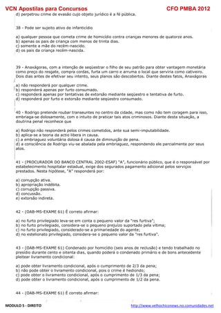 VCN Apostilas para Concursos CFO PMBA 2012
MODULO 5 - DIREITO http://www.velhochiconews.no.comunidades.net
d) perpetrou crime de evasão cujo objeto jurídico é a fé pública.
38 - Pode ser sujeito ativo de infanticídio
a) qualquer pessoa que cometa crime de homicídio contra crianças menores de quatorze anos.
b) apenas os pais de criança com menos de trinta dias.
c) somente a mãe do recém-nascido.
d) os pais da criança recém-nascida.
39 - Anaxágoras, com a intenção de seqüestrar o filho de seu patrão para obter vantagem monetária
como preço do resgate, compra cordas, furta um carro e arruma o local que serviria como cativeiro.
Dois dias antes de efetivar seu intento, seus planos são descobertos. Diante destes fatos, Anaxágoras
a) não responderá por qualquer crime.
b) responderá apenas por furto consumado.
c) responderá apenas por tentativas de extorsão mediante seqüestro e tentativa de furto.
d) responderá por furto e extorsão mediante seqüestro consumado.
40 - Rodrigo pretende roubar transeuntes no centro da cidade, mas como não tem coragem para isso,
embriaga-se dolosamente, com o intuito de praticar tais atos criminosos. Diante desta situação, a
doutrina penal reconhece que
a) Rodrigo não responderá pelos crimes cometidos, ante sua semi-imputabilidade.
b) aplica-se a teoria da actio libera in causa.
c) a embriaguez voluntária dolosa é causa de diminuição de pena.
d) a consciência de Rodrigo viu-se abalada pela embriaguez, respondendo ele parcialmente por seus
atos.
41 - (PROCURADOR DO BANCO CENTRAL 2002-ESAF) “A”, funcionário público, que é o responsável por
estabelecimento hospitalar estadual, exige dos segurados pagamento adicional pelos serviços
prestados. Nesta hipótese, “A” responderá por:
a) corrupção ativa.
b) apropriação indébita.
c) corrupção passiva.
d) concussão.
e) extorsão indireta.
42 - (OAB-MS-EXAME 61) É correto afirmar:
a) no furto privilegiado leva-se em conta o pequeno valor da “res furtiva”;
b) no furto privilegiado, considera-se o pequeno prejuízo suportado pela vítima;
c) no furto privilegiado, considerado-se a primariedade do agente;
d) no estelionato privilegiado, considera-se o pequeno valor da "res furtiva".
43 - (OAB-MS-EXAME 61) Condenado por homicídio (seis anos de reclusão) e tendo trabalhado no
presídio durante cento e oitenta dias, quando poderá o condenado primário e de bons antecedente
pleitear livramento condicional:
a) pode obter livramento condicional, após o cumprimento de 2/3 da pena;
b) não pode obter o livramento condicional, pois o crime é hediondo;
c) pode obter o livramento condicional, após o cumprimento de 1/3 da pena;
d) pode obter o livramento condicional, após o cumprimento de 1/2 da pena.
44 - (OAB-MS-EXAME 61) É correto afirmar:
 