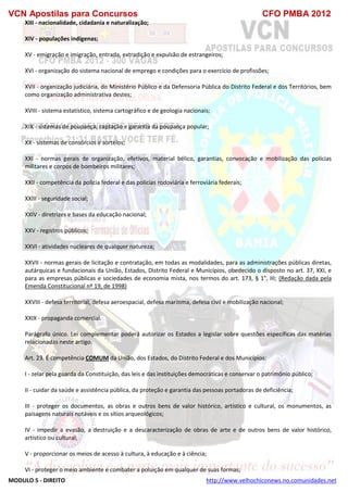 VCN Apostilas para Concursos CFO PMBA 2012
MODULO 5 - DIREITO http://www.velhochiconews.no.comunidades.net
XIII - nacionalidade, cidadania e naturalização;
XIV - populações indígenas;
XV - emigração e imigração, entrada, extradição e expulsão de estrangeiros;
XVI - organização do sistema nacional de emprego e condições para o exercício de profissões;
XVII - organização judiciária, do Ministério Público e da Defensoria Pública do Distrito Federal e dos Territórios, bem
como organização administrativa destes;
XVIII - sistema estatístico, sistema cartográfico e de geologia nacionais;
XIX - sistemas de poupança, captação e garantia da poupança popular;
XX - sistemas de consórcios e sorteios;
XXI - normas gerais de organização, efetivos, material bélico, garantias, convocação e mobilização das polícias
militares e corpos de bombeiros militares;
XXII - competência da polícia federal e das polícias rodoviária e ferroviária federais;
XXIII - seguridade social;
XXIV - diretrizes e bases da educação nacional;
XXV - registros públicos;
XXVI - atividades nucleares de qualquer natureza;
XXVII - normas gerais de licitação e contratação, em todas as modalidades, para as administrações públicas diretas,
autárquicas e fundacionais da União, Estados, Distrito Federal e Municípios, obedecido o disposto no art. 37, XXI, e
para as empresas públicas e sociedades de economia mista, nos termos do art. 173, § 1°, III; (Redação dada pela
Emenda Constitucional nº 19, de 1998)
XXVIII - defesa territorial, defesa aeroespacial, defesa marítima, defesa civil e mobilização nacional;
XXIX - propaganda comercial.
Parágrafo único. Lei complementar poderá autorizar os Estados a legislar sobre questões específicas das matérias
relacionadas neste artigo.
Art. 23. É competência COMUM da União, dos Estados, do Distrito Federal e dos Municípios:
I - zelar pela guarda da Constituição, das leis e das instituições democráticas e conservar o patrimônio público;
II - cuidar da saúde e assistência pública, da proteção e garantia das pessoas portadoras de deficiência;
III - proteger os documentos, as obras e outros bens de valor histórico, artístico e cultural, os monumentos, as
paisagens naturais notáveis e os sítios arqueológicos;
IV - impedir a evasão, a destruição e a descaracterização de obras de arte e de outros bens de valor histórico,
artístico ou cultural;
V - proporcionar os meios de acesso à cultura, à educação e à ciência;
VI - proteger o meio ambiente e combater a poluição em qualquer de suas formas;
 
