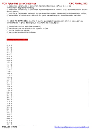 VCN Apostilas para Concursos CFO PMBA 2012
MODULO 5 - DIREITO http://www.velhochiconews.no.comunidades.net
a) a calúnia e a difamação se consumam no momento em que a ofensa chegou ao
conhecimento do próprio ofendido;
b) a calúnia e a difamação se consumam no momento em que a ofensa chega ao conhecimento de uma
terceira pessoa;
c) a injúria se consuma no momento em que a ofensa chega ao conhecimento de uma terceira pessoa;
d) a difamação se consuma no momento em que a ofensa chega ao conhecimento do ofendido.
45 - (OAB-MS-EXAME 61) A conduta do sujeito que seqüestra pessoa com o fim de obter, para si,
como condição ou preço do resgate, o pagamento da dívida, típica:
a) o crime de extorsão mediante seqüestro;
b) o crime de exercício arbitrário das próprias razões;
c) o crime de cárcere privado;
d) o crime de constrangimento ilegal.
GABARITO DAS QUESTÕES
01 – B
02 – A
03 – D
04 – B
05 – A
06 – C
07 – B
08 – D
09 – A
10 – A
11 – A
12 – D
13 – C
14 – C
15 – C
16 – A
17 – C
18 – A
19 – C
20 – A
21 – C
22 – A
23 – D
24 – A
25 – B
26 – A
27 – D
28 – C
29 – A
30 – B
31 – B
32 – A
33 – D
34 – A
35 – D
36 – B
37 – A
38 – C
39 – B
40 – B
41 – D
42 – A
43 – C
 