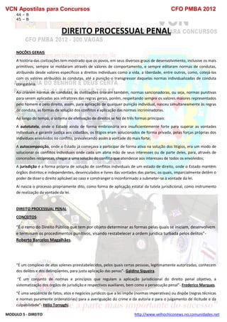 VCN Apostilas para Concursos CFO PMBA 2012
MODULO 5 - DIREITO http://www.velhochiconews.no.comunidades.net
44 – B
45 – B
DIREITO PROCESSUAL PENAL
NOÇÕES GERAIS
A história das civilizações tem mostrado que os povos, em seus diversos graus de desenvolvimento, inclusive os mais
primitivos, sempre se moldaram através de valores de comportamento, e sempre editaram normas de condutas,
atribuindo desde valores específicos a direitos individuais como a vida, a liberdade, entre outros, como, cotejá-los
com os valores atribuídos às condutas, até a punição o transgressor daquelas normas individualizadas de conduta
obrigatória.
Ao criarem normas de condutas, as civilizações criaram também, normas sancionadoras, ou seja, normas punitivas
para serem aplicadas aos infratores das regras gerais, porém, respeitando sempre os valores maiores representados
pelo homem e pelo direito, assim, para aplicação de qualquer punição individual, nasceu simultaneamente às regras
de conduta, as formas de solução dos conflitos e aplicação das normas incriminadoras.
Ao longo do tempo, o sistema de efetivação de direitos se fez de três formas principais:
A autotutela, onde o Estado ainda de forma embrionária era insuficientemente forte para superar as vontades
individuais e garantir justiça aos cidadãos, os litígios eram solucionados de forma privada, pelas forças próprias dos
indivíduos envolvidos no conflito, prevalecendo assim a vontade do mais forte;
A autocomposição, onde o Estado já começava a participar de forma ativa na solução dos litígios, era um modo de
solucionar os conflitos individuais onde cada um abria mão de seus interesses ou de parte deles, para, através de
concessões recíprocas, chegar a uma solução do conflito que atendesse aos interesses de todos os envolvidos;
A jurisdição é a forma própria de solução de conflitos individuais de um estado de direito, onde o Estado mantém
órgãos distintos e independentes, desvinculados e livres das vontades das partes, os quais, imparcialmente detêm o
poder de dizer o direito aplicável ao caso e constranger o inconformado a submeter-se à vontade da lei.
Aí nascia o processo propriamente dito, como forma de aplicação estatal da tutela jurisdicional, como instrumento
de realização da vontade da lei.
DIREITO PROCESSUAL PENAL
CONCEITOS:
“É o ramo do Direito Público que tem por objeto determinar as formas pelas quais se iniciam, desenvolvem
e terminam os procedimentos punitivos, visando restabelecer a ordem jurídica turbada pelos delitos”-
Roberto Barcelos Magalhães.
“É um complexo de atos solenes preestabelecidos, pelos quais certas pessoas, legitimamente autorizadas, conhecem
dos delitos e dos delinqüentes, para justa aplicação das penas”- Galdino Siqueira.
“É um conjunto de normas e princípios que regulam a aplicação jurisdicional do direito penal objetivo, a
sistematização dos órgãos de jurisdição e respectivos auxiliares, bem como a persecução penal”- Frederico Marques.
“É uma seqüência de fatos, atos e negócios jurídicos que a lei impõe (normas imperativas) ou dispõe (regras técnicas
e normas puramente ordenatórias) para a averiguação do crime e da autoria e para o julgamento de ilicitude e da
culpabilidade”- Hélio Tornaghi.
 