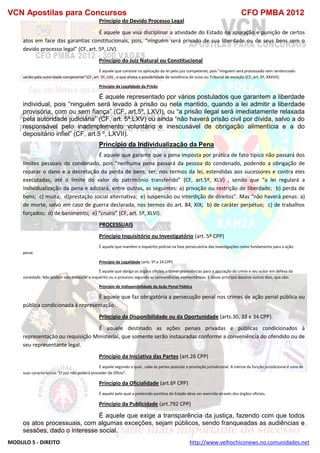VCN Apostilas para Concursos CFO PMBA 2012
MODULO 5 - DIREITO http://www.velhochiconews.no.comunidades.net
Princípio do Devido Processo Legal
É aquele que visa disciplinar a atividade do Estado na apuração e punição de certos
atos em face das garantias constitucionais, pois, “ninguém será privado de sua liberdade ou de seus bens sem o
devido processo legal” (CF, art. 5º, LIV).
Princípio do Juiz Natural ou Constitucional
É aquele que consiste na aplicação da lei pelo juiz competente, pois “ninguém será processado nem sentenciado
senão pela autoridade competente”(CF, art. 5º, LIII) , o que afasta a possibilidade de existência de Juízo ou Tribunal de exceção (CF, art. 5º, XXXVII).
Princípio da Legalidade da Prisão
É aquele representado por vários postulados que garantem a liberdade
individual, pois “ninguém será levado à prisão ou nela mantido, quando a lei admitir a liberdade
provisória, com ou sem fiança” (CF, art.5º, LXVI), ou “a prisão ilegal será imediatamente relaxada
pela autoridade judiciária” (CF, art. 5º,LXV) ou ainda “não haverá prisão civil por dívida, salvo a do
responsável pelo inadimplemento voluntário e inescusável de obrigação alimentícia e a do
depositário infiel” (CF, art.5 º, LXVII).
Princípio da Individualização da Pena
É aquele que garante que a pena imposta por prática de fato típico não passará dos
limites pessoais do condenado, pois “nenhuma pena passará da pessoa do condenado, podendo a obrigação de
reparar o dano e a decretação da perda de bens, ser, nos termos da lei, estendidas aos sucessores e contra eles
executadas, até o limite do valor do patrimônio transferido” (CF, art.5º, XLV) , sendo que “a lei regulará a
individualização da pena e adotará, entre outras, as seguintes: a) privação ou restrição de liberdade; b) perda de
bens; c) multa; d)prestação social alternativa; e) suspensão ou interdição de direitos”. Mas “não haverá penas: a)
de morte, salvo em caso de guerra declarada, nos termos do art. 84, XIX; b) de caráter perpétuo; c) de trabalhos
forçados; d) de banimento; e) “cruéis” (CF, art. 5º, XLVI).
PROCESSUAIS
Princípio Inquisitório ou Investigatório (art. 5º CPP)
É aquele que mantém o inquérito policial na fase persecutória das investigações como fundamento para a ação
penal.
Princípio da Legalidade (arts. 5º e 24 CPP)
É aquele que obriga os órgãos oficiais a tomar providências para a apuração do crime e seu autor em defesa da
sociedade. Não podem eles instaurar o inquérito ou o processo segundo as conveniências momentâneas. E desse princípio decorre outros dois, que são:
Princípio de Indisponibilidade da Ação Penal Pública
É aquele que faz obrigatória a persecução penal nos crimes de ação penal pública ou
pública condicionada à representação.
Princípio da Disponibilidade ou da Oportunidade (arts.30, 33 e 34 CPP).
É aquele destinado as ações penais privadas e públicas condicionados à
representação ou requisição Ministerial, que somente serão instauradas conforme a conveniência do ofendido ou de
seu representante legal.
Princípio da Iniciativa das Partes (art.26 CPP)
É aquele segundo o qual , cabe às partes postular a prestação jurisdicional. A inércia da função jurisdicional é uma de
suas características “O juiz não poderá proceder de Ofício”.
Princípio da Oficialidade (art.6º CPP)
É aquele pelo qual a pretensão punitiva do Estado deve ser exercida através dos órgãos oficiais.
Princípio da Publicidade (art.792 CPP)
É aquele que exige a transparência da justiça, fazendo com que todos
os atos processuais, com algumas exceções, sejam públicos, sendo franqueadas as audiências e
sessões, dado o interesse social.
 