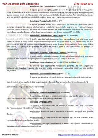 VCN Apostilas para Concursos CFO PMBA 2012
MODULO 5 - DIREITO http://www.velhochiconews.no.comunidades.net
Princípio do Livre Convencimento (art.157 CPP)
É aquele que dá ao órgão julgador, o poder de apreciar a prova colhida, para a
prolação da sentença, de acordo com seu convencimento, observando-se que toda decisão deve ser fundamentada e
que no processo penal, não há prova com valor absoluto, sendo todas de valor relativo. Para o juiz togado, vigora o
Princípio da Livre Convicção, para os jurados ou juizes leigos, vigora o Princípio da Intima Convicção.
Princípio da Verdade Real (art.197 do CPP)
É aquele que exige a mais ampla investigação dos fatos, para fundamentação da
sentença, não podendo o juiz se satisfazer com a verdade formal, pois todas as provas são relativas, inclusive a
confissão judicial ou policial, que deve ser analisada em face de outros elementos probatórios de convicção. A
confissão do acusado não supre a falta de perícia nas infrações que deixam vestígios (RT, 613; 347).
Princípio do Contraditório ou Ampla Defesa (art.261 e 263 CPP)
É aquele, segundo o qual réu deve conhecer a acusação que lhe é feita, tendo amplo
direito de defesa. A prova colhida no procedimento inquisitorial não pode embasar juízo condenatório, por mais
convincente que seja, sob pena de violação das garantias da ampla defesa e do contraditório. Como ensina Afrânio
Silva Jardim, “ o princípio da igualdade das partes no processo penal é uma conseqüência do princípio do
contraditório”.
Princípio do “Favor Rei” ou do “Favor Libertatis” (Doutrinário)
É aquele que leva o julgador, nos casos de interpretações antagônicas de uma norma
processual, deve escolher a interpretação mais favorável ao acusado, ou em favor do mesmo.
Princípio da Imparcialidade do Juiz (art.252 CPP ou art.424 do CPP )
É aquele que representa verdadeira garantia de um julgamento
estreme de duvidas, trata-se de um dos mais importantes princípios relativos aos órgãos
julgadores.
Princípio da Fungibilidade dos Recursos (art.579 CPP)
É aquele que admite a interposição de um recurso em lugar de outro, desde
que dentro do prazo legal e de boa-fé, pois a parte não pode ficar prejudicada, mormente quando há
controvérsia a respeito do recurso apropriado.
Princípio da Peremptoriedade Recursal (art.798 CPP)
É aquele segundo o qual os prazos referentes aos recursos são fatais, correndo em
cartório e contínuos, não se interrompendo por férias, domingos e feriados.
PROCESSO E PROCEDIMENTO
“O processo realiza o Direito; sem ele, o Direito se reduziria à letra morta e fria da lei,
é o Processo, que dá vida ao Direito” Magalhães Noronha.
O Processo é a atividade estatal, na sua função específica de aplicar a lei. (Sentido
Estrito).
O Procedimento é a seqüência de atos impostos pela lei, que culminará numa
manifestação jurisdicional. (Sentido Amplo).
O Procedimento abrange o inquérito que se destina a apuração do fato criminoso, e
da sua autoria, através de atos investigatórios.
 