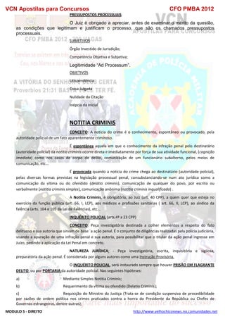 VCN Apostilas para Concursos CFO PMBA 2012
MODULO 5 - DIREITO http://www.velhochiconews.no.comunidades.net
PRESSUPOSTOS PROCESSUAIS
O Juiz é obrigado a apreciar, antes de examinar o mérito da questão,
as condições que legitimam e justificam o processo, que são os chamados pressupostos
processuais.
SUBJETIVOS
Órgão Investido de Jurisdição;
Competência Objetiva e Subjetiva;
Legitimidade “Ad Processum”.
OBJETIVOS
Litispendência
Coisa Julgada
Nulidade da Citação
Inépcia da Inicial
NOTITIA CRIMINIS
CONCEITO: A notícia do crime é o conhecimento, espontâneo ou provocado, pela
autoridade policial de um fato aparentemente criminoso.
É espontânea aquela em que o conhecimento da infração penal pelo destinatário
(autoridade policial) da notitia criminis ocorre direta e imediatamente por força de sua atividade funcional, (cognição
imediata) como nos casos de corpo de delito, comunicação de um funcionário subalterno, pelos meios de
comunicação, etc...
É provocada quando a notícia do crime chega ao destinatário (autoridade policial),
pelas diversas formas previstas na legislação processual penal, consubstanciando-se num ato jurídico como a
comunicação da vítima ou do ofendido (delatio criminis), comunicação de qualquer do povo, por escrito ou
verbalmente (notitia criminis simples), comunicação anônima (notitia criminis inqualificada) .
A Notitia Criminis, é obrigatória, ao Juiz (art. 40 CPP), a quem quer que esteja no
exercício da função pública (art. 66, I, LCP), aos médicos e profissões sanitárias ( art. 66, II, LCP), ao síndico da
falência (arts. 104 e 105 da Lei de Falências), etc...
INQUÉRITO POLICIAL (arts.4º a 23 CPP)
CONCEITO: Peça investigatória destinada a colher elementos a respeito do fato
delituoso e sua autoria que sirvam de base `a ação penal. É o conjunto de diligências realizadas pela polícia judiciária,
visando a apuração de uma infração penal e sua autoria, para possibilitar que o titular da ação penal ingresse em
Juízo, pedindo a aplicação da Lei Penal em concreto.
NATUREZA JURÍDICA: - Peça investigatória, escrita, inquisitória e sigilosa,
preparatória da ação penal. É considerada por alguns autores como uma Instrução Provisória.
O INQUÉRITO POLICIAL, será instaurado sempre que houver PRISÃO EM FLAGRANTE
DELITO, ou por PORTARIA da autoridade policial. Nas seguintes hipóteses:
a) Mediante Simples Notitia Criminis;
b) Requerimento da vítima ou ofendido (Delatio Criminis);
c) Requisição do Ministro da Justiça (Trata-se de condição suspensiva de procedibilidade
por razões de ordem política nos crimes praticados contra a honra do Presidente da República ou Chefes de
Governos estrangeiros, dentre outros);
 
