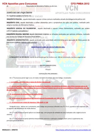 VCN Apostilas para Concursos CFO PMBA 2012
MODULO 5 - DIREITO http://www.velhochiconews.no.comunidades.net
d) Requisição do Ministério Público ou do Juiz.
ESPÉCIES DE INQUÉRITO
Os inquéritos podem ter forma de:
INQUÉRITO POLICIAL , aquele destinado a apurar crimes comuns realizados através da delegacia de polícia civil.
INQUÉRITO CIVIL, aquele destinado a colher elementos para a propositura da ação civil pública, realizado pelo
próprio membro do Ministério Público.
INQUÉRITO JUDICIAL OU FALIMENTAR , aquele destinado a apurar crimes falimentares, realizado por ordem
judicial.(admite contraditório )
INQUÉRITO POLICIAL MILITAR, aquele destinado a apurar as infrações praticadas por policiais militares, realizado
nos termos do Código de Processo Penal Militar.
INQUÉRITO ADMINISTRATIVO, aquele praticado pela autoridade administrativa para apuração de faltas graves do
funcionário público. (admite contraditório)
DECRETO-LEI Nº 3.689, DE 3 DE OUTUBRO DE 1941.
Código de Processo Penal.
O PRESIDENTE DA REPÚBLICA, usando da atribuição que Ihe confere o art. 180 da Constituição, decreta a seguinte Lei:
LIVRO I
DO PROCESSO EM GERAL
TÍTULO I
DISPOSIÇÕES PRELIMINARES
Art. 1
o
O processo penal reger-se-á, em todo o território brasileiro, por este Código, ressalvados:
I - os tratados, as convenções e regras de direito internacional;
II - as prerrogativas constitucionais do Presidente da República, dos ministros de Estado, nos crimes conexos com os do
Presidente da República, e dos ministros do Supremo Tribunal Federal, nos crimes de responsabilidade (Constituição, arts. 86,
89, § 2
o
, e 100);
III - os processos da competência da Justiça Militar;
IV - os processos da competência do tribunal especial (Constituição, art. 122, n
o
17);
V - os processos por crimes de imprensa. Vide ADPF nº 130
Parágrafo único. Aplicar-se-á, entretanto, este Código aos processos referidos nos n
o
s. IV e V, quando as leis especiais que
os regulam não dispuserem de modo diverso.
Art. 2
o
A lei processual penal aplicar-se-á desde logo, sem prejuízo da validade dos atos realizados sob a vigência da lei
anterior.
Art. 3
o
A lei processual penal admitirá interpretação extensiva e aplicação analógica, bem como o suplemento dos
princípios gerais de direito.
TÍTULO II
 