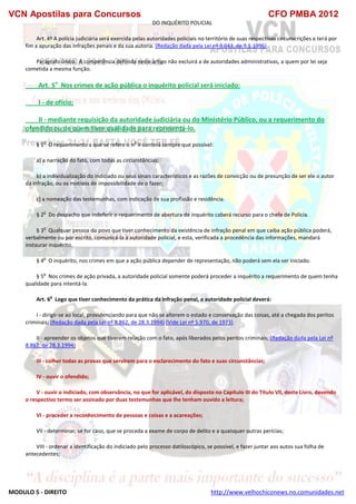 VCN Apostilas para Concursos CFO PMBA 2012
MODULO 5 - DIREITO http://www.velhochiconews.no.comunidades.net
DO INQUÉRITO POLICIAL
Art. 4º A polícia judiciária será exercida pelas autoridades policiais no território de suas respectivas circunscrições e terá por
fim a apuração das infrações penais e da sua autoria. (Redação dada pela Lei nº 9.043, de 9.5.1995)
Parágrafo único. A competência definida neste artigo não excluirá a de autoridades administrativas, a quem por lei seja
cometida a mesma função.
Art. 5o
Nos crimes de ação pública o inquérito policial será iniciado:
I - de ofício;
II - mediante requisição da autoridade judiciária ou do Ministério Público, ou a requerimento do
ofendido ou de quem tiver qualidade para representá-lo.
§ 1
o
O requerimento a que se refere o n
o
II conterá sempre que possível:
a) a narração do fato, com todas as circunstâncias;
b) a individualização do indiciado ou seus sinais característicos e as razões de convicção ou de presunção de ser ele o autor
da infração, ou os motivos de impossibilidade de o fazer;
c) a nomeação das testemunhas, com indicação de sua profissão e residência.
§ 2
o
Do despacho que indeferir o requerimento de abertura de inquérito caberá recurso para o chefe de Polícia.
§ 3
o
Qualquer pessoa do povo que tiver conhecimento da existência de infração penal em que caiba ação pública poderá,
verbalmente ou por escrito, comunicá-la à autoridade policial, e esta, verificada a procedência das informações, mandará
instaurar inquérito.
§ 4
o
O inquérito, nos crimes em que a ação pública depender de representação, não poderá sem ela ser iniciado.
§ 5
o
Nos crimes de ação privada, a autoridade policial somente poderá proceder a inquérito a requerimento de quem tenha
qualidade para intentá-la.
Art. 6
o
Logo que tiver conhecimento da prática da infração penal, a autoridade policial deverá:
I - dirigir-se ao local, providenciando para que não se alterem o estado e conservação das coisas, até a chegada dos peritos
criminais; (Redação dada pela Lei nº 8.862, de 28.3.1994) (Vide Lei nº 5.970, de 1973)
II - apreender os objetos que tiverem relação com o fato, após liberados pelos peritos criminais; (Redação dada pela Lei nº
8.862, de 28.3.1994)
III - colher todas as provas que servirem para o esclarecimento do fato e suas circunstâncias;
IV - ouvir o ofendido;
V - ouvir o indiciado, com observância, no que for aplicável, do disposto no Capítulo III do Título Vll, deste Livro, devendo
o respectivo termo ser assinado por duas testemunhas que Ihe tenham ouvido a leitura;
VI - proceder a reconhecimento de pessoas e coisas e a acareações;
VII - determinar, se for caso, que se proceda a exame de corpo de delito e a quaisquer outras perícias;
VIII - ordenar a identificação do indiciado pelo processo datiloscópico, se possível, e fazer juntar aos autos sua folha de
antecedentes;
 