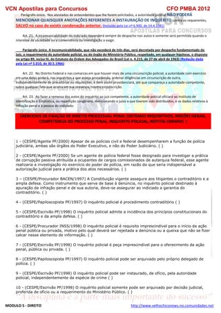 VCN Apostilas para Concursos CFO PMBA 2012
MODULO 5 - DIREITO http://www.velhochiconews.no.comunidades.net
Parágrafo único. Nos atestados de antecedentes que Ihe forem solicitados, a autoridade policial NÃO PODERÁ
MENCIONAR QUAISQUER ANOTAÇÕES REFERENTES A INSTAURAÇÃO DE INQUÉRITO contra os requerentes,
SALVO no caso de existir condenação anterior. (Incluído pela Lei nº 6.900, de 14.4.1981)
Art. 21. A incomunicabilidade do indiciado dependerá sempre de despacho nos autos e somente será permitida quando o
interesse da sociedade ou a conveniência da investigação o exigir.
Parágrafo único. A incomunicabilidade, que não excederá de três dias, será decretada por despacho fundamentado do
Juiz, a requerimento da autoridade policial, ou do órgão do Ministério Público, respeitado, em qualquer hipótese, o disposto
no artigo 89, inciso III, do Estatuto da Ordem dos Advogados do Brasil (Lei n. 4.215, de 27 de abril de 1963) (Redação dada
pela Lei nº 5.010, de 30.5.1966)
Art. 22. No Distrito Federal e nas comarcas em que houver mais de uma circunscrição policial, a autoridade com exercício
em uma delas poderá, nos inquéritos a que esteja procedendo, ordenar diligências em circunscrição de outra,
independentemente de precatórias ou requisições, e bem assim providenciará, até que compareça a autoridade competente,
sobre qualquer fato que ocorra em sua presença, noutra circunscrição.
Art. 23. Ao fazer a remessa dos autos do inquérito ao juiz competente, a autoridade policial oficiará ao Instituto de
Identificação e Estatística, ou repartição congênere, mencionando o juízo a que tiverem sido distribuídos, e os dados relativos à
infração penal e à pessoa do indiciado.
EXERCICIOS DE FIXAÇÃO DE DIREITO PROCESSUAL PENAL (SISTEMAS INQUISITIVOS, NOÇÕES GERAIS,
COMPETENCIA DO PROCESSO PENAL, INQUERITO POLICIAL, NOTITIA CRIMINIS )
1 - (CESPE/Agente PF/2000) Apesar de as polícias civil e federal desempenharem a função de polícia
judiciária, ambas são órgãos do Poder Executivo, e não do Poder Judiciário. ( )
2 - (CESPE/Agente PF/2000) Se um agente de polícia federal fosse designado para investigar a prática
de corrupção passiva atribuída a ocupantes de cargos comissionados de autarquia federal, esse agente
realizaria a investigação no exercício do poder de polícia, em razão do que seria indispensável a
autorização judicial para a prática dos atos necessários. ( )
3 – (CESPE/Procurador BACEN/1997) A Constituição vigente assegura aos litigantes o contraditório e a
ampla defesa. Como instrumento que serve de base à denúncia, no inquérito policial destinado à
apuração da infração penal e de sua autoria, deve-se assegurar ao indiciado a garantia do
contraditório. ( )
4 - (CESPE/Papiloscopista PF/1997) O inquérito policial é procedimento contraditório ( )
5 - (CESPE/Escrivão PF/1998) O inquérito policial admite a incidência dos princípios constitucionais do
contraditório e da ampla defesa. ( )
6 - (CESPE/Procurador INSS/1998) O inquérito policial é requisito imprescindível para o início da ação
penal pública ou privada, motivo pelo qual deverá ser rejeitada a denúncia ou a queixa que não se fizer
calcar nesse elemento de informação. ( )
7 - (CESPE/Escrivão PF/1998) O inquérito policial é peça imprescindível para o oferecimento da ação
penal, pública ou privada. ( )
8 - (CESPE/Papiloscopista PF/1997) O inquérito policial pode ser arquivado pelo próprio delegado de
polícia. ( )
9 - (CESPE/Escrivão PF/1998) O inquérito policial pode ser instaurado, de ofício, pela autoridade
policial, independentemente da espécie de crime ( )
10 - (CESPE/Escrivão PF/1998) O inquérito policial somente pode ser arquivado por decisão judicial,
proferida de ofício ou a requerimento do Ministério Público. ( )
 