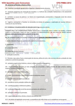 VCN Apostilas para Concursos CFO PMBA 2012
MODULO 5 - DIREITO http://www.velhochiconews.no.comunidades.net
VII - preservar as florestas, a fauna e a flora;
VIII - fomentar a produção agropecuária e organizar o abastecimento alimentar;
IX - promover programas de construção de moradias e a melhoria das condições habitacionais e de saneamento
básico;
X - combater as causas da pobreza e os fatores de marginalização, promovendo a integração social dos setores
desfavorecidos;
XI - registrar, acompanhar e fiscalizar as concessões de direitos de pesquisa e exploração de recursos hídricos e
minerais em seus territórios;
XII - estabelecer e implantar política de educação para a segurança do trânsito.
Parágrafo único. Leis complementares fixarão normas para a cooperação entre a União e os Estados, o Distrito
Federal e os Municípios, tendo em vista o equilíbrio do desenvolvimento e do bem-estar em âmbito nacional.
(Redação dada pela Emenda Constitucional nº 53, de 2006)
Art. 24. Compete à União, aos Estados e ao Distrito Federal LEGISLAR CONCORRENTEMENTE sobre:
I - direito tributário, financeiro, penitenciário, econômico e urbanístico;
II - orçamento;
III - juntas comerciais;
IV - custas dos serviços forenses;
V - produção e consumo;
VI - florestas, caça, pesca, fauna, conservação da natureza, defesa do solo e dos recursos naturais, proteção do meio
ambiente e controle da poluição;
VII - proteção ao patrimônio histórico, cultural, artístico, turístico e paisagístico;
VIII - responsabilidade por dano ao meio ambiente, ao consumidor, a bens e direitos de valor artístico, estético,
histórico, turístico e paisagístico;
IX - educação, cultura, ensino e desporto;
X - criação, funcionamento e processo do juizado de pequenas causas;
XI - procedimentos em matéria processual;
XII - previdência social, proteção e defesa da saúde;
XIII - assistência jurídica e Defensoria pública;
XIV - proteção e integração social das pessoas portadoras de deficiência;
XV - proteção à infância e à juventude;
XVI - organização, garantias, direitos e deveres das polícias civis.
§ 1º - No âmbito da legislação concorrente, a competência da União limitar-se-á a estabelecer normas gerais.
 