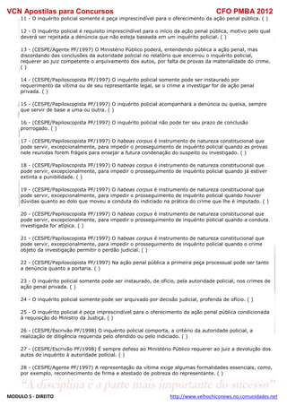 VCN Apostilas para Concursos CFO PMBA 2012
MODULO 5 - DIREITO http://www.velhochiconews.no.comunidades.net
11 - O inquérito policial somente é peça imprescindível para o oferecimento da ação penal pública. ( )
12 - O inquérito policial é requisito imprescindível para o início da ação penal pública, motivo pelo qual
deverá ser rejeitada a denúncia que não esteja baseada em um inquérito policial. ( )
13 - (CESPE/Agente PF/1997) O Ministério Público poderá, entendendo pública a ação penal, mas
discordando das conclusões da autoridade policial no relatório que encerrou o inquérito policial,
requerer ao juiz competente o arquivamento dos autos, por falta de provas da materialidade do crime.
( )
14 - (CESPE/Papiloscopista PF/1997) O inquérito policial somente pode ser instaurado por
requerimento da vítima ou de seu representante legal, se o crime a investigar for de ação penal
privada. ( )
15 - (CESPE/Papiloscopista PF/1997) O inquérito policial acompanhará a denúncia ou queixa, sempre
que servir de base a uma ou outra. ( )
16 - (CESPE/Papiloscopista PF/1997) O inquérito policial não pode ter seu prazo de conclusão
prorrogado. ( )
17 - (CESPE/Papiloscopista PF/1997) O habeas corpus é instrumento de natureza constitucional que
pode servir, excepcionalmente, para impedir o prosseguimento de inquérito policial quando as provas
nele reunidas forem frágeis para ensejar a futura condenação do suspeito ou investigado. ( )
18 - (CESPE/Papiloscopista PF/1997) O habeas corpus é instrumento de natureza constitucional que
pode servir, excepcionalmente, para impedir o prosseguimento de inquérito policial quando já estiver
extinta a punibilidade. ( )
19 - (CESPE/Papiloscopista PF/1997) O habeas corpus é instrumento de natureza constitucional que
pode servir, excepcionalmente, para impedir o prosseguimento de inquérito policial quando houver
dúvidas quanto ao dolo que moveu a conduta do indiciado na prática do crime que lhe é imputado. ( )
20 - (CESPE/Papiloscopista PF/1997) O habeas corpus é instrumento de natureza constitucional que
pode servir, excepcionalmente, para impedir o prosseguimento de inquérito policial quando a conduta
investigada for atípica. ( )
21 - (CESPE/Papiloscopista PF/1997) O habeas corpus é instrumento de natureza constitucional que
pode servir, excepcionalmente, para impedir o prosseguimento de inquérito policial quando o crime
objeto da investigação permitir o perdão judicial. ( )
22 - (CESPE/Papiloscopista PF/1997) Na ação penal pública a primeira peça processual pode ser tanto
a denúncia quanto a portaria. ( )
23 - O inquérito policial somente pode ser instaurado, de ofício, pela autoridade policial, nos crimes de
ação penal privada. ( )
24 - O inquérito policial somente pode ser arquivado por decisão judicial, proferida de ofício. ( )
25 - O inquérito policial é peça imprescindível para o oferecimento da ação penal pública condicionada
à requisição do Ministro da Justiça. ( )
26 - (CESPE/Escrivão PF/1998) O inquérito policial comporta, a critério da autoridade policial, a
realização de diligência requerida pelo ofendido ou pelo indiciado. ( )
27 - (CESPE/Escrivão PF/1998) É sempre defeso ao Ministério Público requerer ao juiz a devolução dos
autos do inquérito à autoridade policial. ( )
28 - (CESPE/Agente PF/1997) A representação da vítima exige algumas formalidades essenciais, como,
por exemplo, reconhecimento de firma e atestado de pobreza do representante. ( )
 