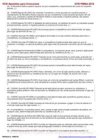 VCN Apostilas para Concursos CFO PMBA 2012
MODULO 5 - DIREITO http://www.velhochiconews.no.comunidades.net
29 - O Ministério Público poderá requerer ao juiz competente o arquivamento dos autos do inquérito
policial. ( )
30 - (CESPE/Agente PF/1997) Por entender inexistente o crime apurado em inquérito policial, o
representante do Ministério Público requereu ao juiz competente o arquivamento dos autos. Em tal
caso o juiz, aceitando o pedido do Ministério Público e arquivando o inquérito policial, não poderá
desarquivá-lo diante de novas provas. ( )
31 - (CESPE/Agente PF/1997) O delegado de polícia deverá, na hipótese de serem os indiciados presos
provisoriamente, concluir o inquérito policial, no máximo em trinta dias. ( )
32 - (CESPE/Papiloscopista PF/1997) No processo penal a competência será determinada, de regra,
pelo lugar do domicílio do réu. ( )
33 - (CESPE/ Escrivão PF/1998) A prerrogativa de função é um dos critérios utilizados para fixar a
competência, no processo penal. ( )
34 - (CESPE/ Escrivão PF/1998) Em regra, a competência é determinada pelo lugar em que se
consumar a infração; no caso de tentativa, pelo lugar onde foi praticado o primeiro ato de execução. (
)
35 - (CESPE/Agente Penitenciário/1998) A competência, no processo penal, será, quanto à ação penal
pública, como regra geral, determinada pelo domicílio ou residência do réu. ( )
36 - (CESPE/Papiloscopista PF/1997) Tratando-se de crime permanente ou continuado, praticado em
território de duas ou mais jurisdições, a competência, no processo penal, firmar-se-á pela prevenção. (
)
37 - (CESPE/Papiloscopista PF/1997) No processo penal a competência será determinada, de regra,
pelo lugar do domicílio do réu. ( )
38 - (CESPE/Papiloscopista PF/1997) Pode o ofendido, em crime de ação penal privada, oferecer a
queixa no foro do domicílio ou residência do réu, ou no lugar da infração, de acordo com a sua
conveniência. ( )
39 - (CESPE/Papiloscopista PF/1997) Ocorrendo um crime de competência da Justiça Militar e outro de
competência da Justiça Comum, será competente a Justiça Militar para o julgamento dos dois crimes. (
)
40 - (CESPE/ Escrivão PF/1998) Tratando-se de ação penal privada, exclusiva ou subsidiária, o
querelante poderá preferir o foro do domicílio ou residência do réu, ainda quando conhecido o lugar da
infração. ( )
41 - (CESPE/ Escrivão PF/1998) A competência será determinada pela continência quando duas ou
mais pessoas forem acusadas pelo mesmo crime. ( )
42 - (CESPE/ Escrivão PF/1998) Compete ao tribunal do júri processar e julgar o crime de aborto e o
crime de roubo que lhe seja conexo. ( )
43 - A competência, no processo penal, será, quanto à ação penal privada subsidiária da pública, em
qualquer caso, determinada pelo domicílio ou residência do réu. ( )
44 - (CESPE/Agente de Polícia DF/1998) Nos casos de ação exclusivamente privada, faculta-se ao
querelante optar pelo foro do domicílio ou da residência do querelado, ainda quando seja conhecido o
lugar da infração. ( )
45 - (CESPE/Papiloscopista PF/1997) A prisão em flagrante pode ser efetuada após transcorridas vinte
e quatro horas do crime, desde que haja perseguição imediata e ininterrupta ao criminoso. ( )
46 - (CESPE/Papiloscopista PF/1997) A prisão em flagrante é uma espécie de prisão cautelar. ( )
 