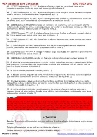 VCN Apostilas para Concursos CFO PMBA 2012
MODULO 5 - DIREITO http://www.velhochiconews.no.comunidades.net
47 - (CESPE/Papiloscopista PF/1997) A prisão em flagrante deve ser comunicada tanto ao juiz
competente quanto à família do preso ou à pessoa por ele indicada. ( )
48 - (CESPE/Papiloscopista PF/1997) A prisão em flagrante pode ensejar o uso de habeas corpus para
soltar o paciente, se ficar evidenciada a ilegalidade do ato. ( )
49 - (CESPE/Papiloscopista PF/1997) A prisão em flagrante não é válida se, desconhecida a autoria de
um crime, o seu autor apresentar-se espontaneamente à autoridade policial. ( )
50 – (CESPE/Delegado PF/1997) Cometido um homicídio, em local ermo, sem que ninguém o tenha
testemunhado, o autor do crime, no dia seguinte, ao apresentar-se à autoridade policial, que não tinha
conhecimento do fato, pode ser preso em flagrante delito. ( )
51 - (CESPE/Delegado PF/1997) A prisão em flagrante somente é válida se efetuada no prazo máximo
de vinte e quatro horas após o crime haver sido praticado. ( )
52 - (CESPE/Delegado PF/1997) Não é possível a prisão em flagrante para crimes punidos com a pena
de detenção. ( )
53 - (CESPE/Delegado PF/1997) Será inválido o auto de prisão em flagrante em que não forem
ouvidas, pelo menos, três testemunhas que presenciaram o crime. ( )
54 - (CESPE/Delegado PF/1997) A entrega da nota de culpa ao autuado deve ocorrer no prazo máximo
de vinte e quatro horas após a prisão. ( )
55 – (CESPE/Escrivão PF/1998) A prisão em flagrante pode ser efetuada por qualquer pessoa. ( )
56 – É admitida, em nosso ordenamento, a notitia criminis espontânea, em que o conhecimento do fato
aparentemente criminoso ocorre de forma direta e imediata pela autoridade policial, estando esta no
exercício de sua atividade profissional. ( )
57 – A notitia criminis provocada é um ato jurídico. ( )
58 – A delação apócrifa enquadra-se como notitia criminis inqualificada, devendo a autoridade policial
que dela tomar conhecimento proceder à imediata instauração de inquérito. ( )
59 – Qualquer pessoa do povo que tiver conhecimento da existência de infração penal em que caiba
ação pública poderá, verbalmente ou por escrito, comunicá-la à autoridade policial, e esta procederá à
imediata instauração do inquérito. ( )
60 – A notitia criminis de cognição coercitiva decorre de prisão em flagrante delito e aplica-se a
qualquer tipo de infração, tanto às de ação penal pública, incondicionada ou condicionada, como às de
ação penal de iniciativa privada. ( )
GABARITO
1 – C; 2 – E; 3 – E; 4 – E; 5 – E; 6 – E; 7- E; 8 – E; 9 – E; 10 – E; 11 – E; 12 – E; 13 – C; 14 – C; 15
– C; 16 – E; 17 – E; 18 – C; 19 – E; 20 – C; 21 – E; 22 – E; 23 – E; 24 – E; 25 – E; 26 – C; 27 – E;
28 – E; 29 – C; 30 – E; 31 – E; 32 – E; 33 – C; 34 – E; 35 – E; 36 – C; 37 – E; 38 – C; 39 – E; 40 –
E; 41 – C; 42 – C; 43 – E; 44 – C; 45 – C; 46 – C; 47 – C; 48 – C; 49 - C; 50 – E; 51 – E; 52 – E;
53 – E; 54 – C; 55 – C; 56 – C; 57 – C; 58 – E; 59 – E; 60 – C
AÇÃO PENAL
Conceito: “É um direito público subjetivo, abstrato e autônomo de pedir a aplicação do direito penal positivo ao caso
concreto”.
É direito público subjetivo, por que pode ser exercido ou não pela parte;
É direito abstrato, ou seja, pré-processual, (admissão ou não da infração).
 