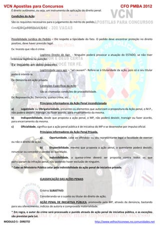 VCN Apostilas para Concursos CFO PMBA 2012
MODULO 5 - DIREITO http://www.velhochiconews.no.comunidades.net
É direito autônomo, ou seja, um instrumento de aplicação do direito penal.
Condições da Ação:
São os requisitos necessários para o julgamento do mérito do pedido.
Condições genéricas da Ação
Possibilidade Jurídica do Pedido – Diz respeito a tipicidade do fato. O pedido deve encontrar proteção no direito
positivo, deve haver previsão legal.
Ex: Incesto que não é crime.
Legítimo Direito de Agir - Ninguém poderá provocar a atuação do ESTADO, se não tiver
interesse legítimo na punição.
Ex: Inquérito em delito prescrito.
Legitimidade para agir – “ad causam”- Refere-se à titularidade da ação, pois só o seu titular
poderá intentá-la.
Ex: Denúncia em ação privada.
Condições Específicas da Ação
São as chamadas condições de procedibilidade.
Ex: Representação, Denúncia, queixa-crime, etc...
Princípios informadores da Ação Penal incondicionada
a) Legalidade ou Obrigatoriedade, presentes os elementos que autorizam a propositura da Ação penal, o M.P.,
não poderá desistir, transigir, ou fazer acordo, para encerramento da mesma.
b) Indisponibilidade, desde que proposta a ação penal, o MP, não poderá desistir, transigir ou fazer acordo,
para encerramento da mesma.
c) Oficialidade, significa que a ação penal pública é de iniciativa do MP e se desenvolve por impulso oficial.
Princípios informadores da Ação Penal Privada.
a) Oportunidade, cabe ao ofendido ou seu representante legal a faculdade de exercer
ou não o direito de ação.
b) Disponibilidade, mesmo que proposta a ação penal, o querelante poderá desistir,
renunciar ou conceder o perdão ao querelado.
c) Indivisibilidade, a queixa-crime deverá ser proposta contra todos os que
participaram da infração penal, não podendo haver exclusão de ninguém.
* Cabe ao Ministério Público zelar pela indivisibilidade da ação penal de iniciativa privada.
CLASSIFICAÇÃO DAS AÇÕES PENAIS
Critério SUBJETIVO:
Considerando-se o sujeito ou titular do direito de ação;
AÇÃO PENAL DE INICIATIVA PÚBLICA, promovida pelo MP, através da denúncia, bastando
para seu oferecimento, indícios de autoria e comprovada materialidade.
* Em regra, o autor do crime será processado e punido através de ação penal de iniciativa pública, e as exceções
são previstas pela Lei.
 
