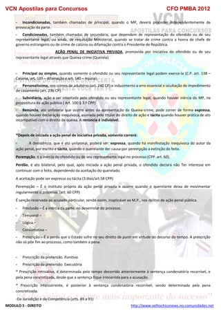 VCN Apostilas para Concursos CFO PMBA 2012
MODULO 5 - DIREITO http://www.velhochiconews.no.comunidades.net
- Incondicionadas, também chamadas de principal, quando o MP, deverá proceder independentemente de
provocação da parte.
- Condicionadas, também chamadas de secundária, que dependem de representação do ofendido ou de seu
representante legal, ou ainda, de requisição Ministerial, quando se tratar de crime contra a honra de chefe de
governo estrangeiro ou de crime de calúnia ou difamação contra o Presidente de República.
AÇÃO PENAL DE INICIATIVA PRIVADA, promovida por iniciativa do ofendido ou de seu
representante legal através que Queixa-crime (Querela).
- Principal ou simples, quando somente o ofendido ou seu representante legal podem exerce-la (C.P. art. 138 –
Calúnia, art, 139 – difamação e art. 140 – Injúria).
- Personalíssima, nos crimes de adultério (art. 240 CP) e induzimento a erro essencial e ocultação de impedimento
de casamento (art. 236 CP).
- Subsidiária, ação a ser intentada pelo ofendido ou seu representante legal, quando houver inércia do MP, na
propositura da ação pública ( Art. 100 § 3.º CPP)
- Renúncia, ato unilateral que ocorre antes da apresentação da Queixa-crime, pode correr de forma expressa,
quando houver declaração inequívoca, assinada pelo titular do direito de ação e tácita quando houver prática de ato
incompatível com o direito de queixa. A renúncia é indivisível.
*Depois de iniciada a ação penal de iniciativa privada, somente correrá:
- A desistência, que é ato unilateral, poderá ser: expressa, quando há manifestação inequívoca do autor da
ação penal, por escrito e tácita, quando o querelante der causa por perempção a extinção do feito.
Perempção, é a inércia do ofendido ou de seu representante legal no processo (CPP. art. 60).
Perdão, é ato bilateral, pelo qual, após iniciada a ação penal privada, o ofendido declara não Ter interesse em
continuar com o feito, dependendo da aceitação do querelado.
A aceitação pode ser expressa ou tácita (3 dias/art.58 CPP)
Perempção – É o instituto próprio da ação penal privada e ocorre quando o querelante deixa de movimentar
regularmente o processo. (art. 60 CPP)
É sanção reservada ao acusado particular, sendo assim, inaplicável ao M.P., nos delitos de ação penal pública.
- Preclusão – É a inércia da parte, no desenrolar do processo.
- Temporal –
- Lógica –
- Consumativa –
- Prescrição – É a perda que o Estado sofre no seu direito de punir em virtude do decurso do tempo. A prescrição
não só põe fim ao processo, como também a pena.
- Prescrição da pretensão. Punitiva
- Prescrição da pretensão. Executória
* Prescrição retroativa, é determinada pelo tempo decorrido anteriormente à sentença condenatória recorrível, e
pela pena concretizada, desde que a sentença fique irrecorrida para a acusação.
* Prescrição intercorrente, é posterior à sentença condenatória recorrível, sendo determinada pela pena
concretizada.
-Da Jurisdição e da Competência (arts. 69 a 91)
 