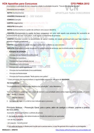 VCN Apostilas para Concursos CFO PMBA 2012
MODULO 5 - DIREITO http://www.velhochiconews.no.comunidades.net
A Jurisdição é a atividade do Juiz, enquanto a Ação é a atividade da parte. “Canuto Mendes de Almeida”.
-Elementos da Jurisdição:
-NOTIO (Conhecimento)
-VOCATIO (Chamamento)
-COERCIO (Coerção)
-JUDITIO (Julgamento)
-EXECUTIO (Execução)
-NOTIO (Conhecimento) é o poder de conhecer uma causa e decidi-la.
-VOCATIO (Chamamento) é o poder de fazer comparecer em juízo todo aquele cuja presença for necessária ao
esclarecimento do caso “sub judice”, e de regular o andamento do processo.
-COERTIO (Coerção) consiste na possibilidade de aplicar medidas de coação processual para que haja respeito e
garantia a função jurisdicional.
-JUDITIO (Julgamento) é o poder de julgar e pronunciar o direito ao caso concreto.
-EXECUTIO (Execução) é o poder de garantir o cumprimento da sentença, que no direito penal, é automática.
- Princípios da jurisdição:
- Princípio do Juiz Natural (Constitucional)
- Princípio da Investidura
- Princípio da Imparcialidade do Juiz
- Princípio da Indivisibilidade
- Princípio da Improrrogabilidade
- Princípio da Inevitabilidade (Irrecusabilidade)
- Princípio da Relatividade
- Princípio da Processualidade “Nulla poena sine juditio”
* Esses princípios são imprescindíveis à regularidade processual, sob pena de NULIDADE.
-Da Competência:
“A competência é a delimitação didática da jurisdição”. João Monteiro.
“A competência é o poder que tem o Juiz de exercer a sua jurisdição sobre certos negócios, certas pessoas, em certo
lugar”. Walter P. Acosta
Divisão Clássica:
1- Em razão do Lugar, é o critério mais indicado para o processo.
Principais Motivos: - Prevenção Geral, pois a pena, além de castigar o infrator, previne a prática
de novo delito;
-Economia Processual facilitar a colheita de provas.
2- Em razão da Matéria, será determinada em função da matéria a ser apreciada:
- Leis de Org. Judiciária
- Júri popular - Constitucional
3- Em razão da Pessoa, é ditada pela função que a pessoa exerce, o que lhe garante foro especial ou privilegiado.
 