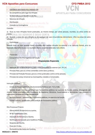 VCN Apostilas para Concursos CFO PMBA 2012
MODULO 5 - DIREITO http://www.velhochiconews.no.comunidades.net
- CRITÉRIOS ADOTADOS PELO NOSSO CPP
- Da competência pelo lugar da Infração
- Do Domicílio ou da Residência do Réu
- Natureza da Infração
- Distribuição
- Conexão ou Contingência
Conexão:
a) Duas ou mais infrações foram praticadas, ao mesmo tempo, por várias pessoas, reunidas, ou umas contra as
outras;
b) Quando a prova de uma infração ou de qualquer de suas circunstâncias elementares, influi na prova de outra
infração.
- Continência :
Quando duas ou mais pessoas forem acusadas pela mesma infração (co-autoria) e no concurso formal, erro na
execução (aberratio ictus) e no resultado diverso do pretendido (aberratio dilicti).
- Prevenção:
- Competência Por Prerrogativas de Função.
Disposições Especiais
- Aplicação da Lei Penal Brasileira, para crimes praticados no exterior (art. 7º C.P)
- Princípio Real, para os crimes cometidos contra bens jurídicos;
- Princípio da Proteção Pessoal, para os crimes praticados contra certas pessoas;
- Princípio da Justiça Universal ou Cosmopolita, tratados e Convenções.
Instrução Criminal
- Crimes de Responsabilidade dos funcionários Públicos (art. 513 a 518).
- Sentido Amplo – Crimes cometidos por funcionários públicos no exercício da função pública, abrangendo até
mesmo crimes praticados pelo Presidente da República, Ministros, Governadores e Secretários, cujo processo e
julgamento compete ao Congresso Nacional.
- Sentido Comum – somente por funcionários públicos, no exercício da função.
- Crimes Comuns, qualificados pela condição de funcionário público.
Rito Processual Próprio:
- Oferecimento da denúncia ou queixa,
- Nº de Testemunhas oito,
- Autuação da Denuncia ou Queixa,
- Notificação do Acusado para Audiência Prévia,
- Resposta por Escrito,
- Prazo de 15 dias,
- Permanência dos Autos em Cartório,
 