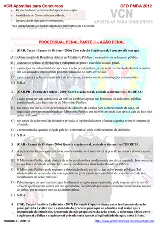 VCN Apostilas para Concursos CFO PMBA 2012
MODULO 5 - DIREITO http://www.velhochiconews.no.comunidades.net
- Despacho do Juiz recebimento/rejeição a acusação
- Inexistência do Crime ou Improcedência,
- Designação de data para interrogatório,
*São independentes as Responsabilidades Administrativas e Criminal.
PROCESSUAL PENAL PARTE II – AÇÃO PENAL
1 . (OAB, Cespe - Exame de Ordem - 2006) Com relação à ação penal, é correto afirmar que
A ) a Constituição da República deferiu ao Ministério Público o monopólio da ação penal pública.
B ) o inquérito policial é obrigatório e indispensável para o exercício da ação penal.
C ) o princípio da indivisibilidade aplica-se à ação penal pública, já que o oferecimento da denúncia contra
um dos acusados impossibilita posterior acusação de outro envolvido.
D ) o prazo para a ação penal privada é de seis meses, estando sujeito a interrupções e suspensões.
E ) N.R.A.
2 . (OAB-PR - Exame de Ordem - 2006) Sobre a ação penal, assinale a alternativa CORRETA:
A ) a ação penal privada subsidiária da pública é cabível apenas nas hipóteses de ação penal pública
condicionada, caso haja inércia do Ministério Público.
B ) nos casos em que a lei exige requisição do Ministro da Justiça para o oferecimento da ação, tal
requisição deve ser encaminhada ao Ministério Público em até 60 (sessenta) dias após a data do fato tido
como delituoso.
C ) nos casos de ação penal de iniciativa privada, a legitimidade para oferecer a queixa-crime é somente do
ofendido.
D ) a representação, quando exigida pela lei, é irretratável após o oferecimento da denúncia.
E ) N.R.A.
3 . (OAB - Exame de Ordem - 2006) Quanto a ação penal, assinale a alternativa CORRETA:
A ) A representação, nas ações públicas condicionadas, será irretratável depois de recebida a denúncia pelo
Juiz.
B ) O Ministério Público pode desistir da ação penal pública condicionada por ele já intentada. Isto porque a
vítima tem o direito de retratação e, assim, condiciona a atuação do Ministério Público.
C ) O Ministério Público pode requerer a absolvição de réu em juízo, nas ações penais públicas. Tal
situação não seria considerada uma agressão ao princípio da indisponibilidade, característico de tais
modalidades de ação (públicas).
D ) Pelo princípio da oportunidade, que fundamenta as ações penais privadas, pode o querelante deixar de
oferecer queixa-crime contra um dos querelados, reconhecido por aquele primeiro como um dos autores
do delito, por relevante motivo de ordem íntima.
E ) N.R.A.
4 . (TSE, Cespe - Analista Judiciário - 2007) Fernando Capez sustenta que o fundamento da ação
penal privada é evitar que o escândalo do processo provoque ao ofendido mal maior que a
impunidade do criminoso, decorrente da não propositura da ação penal. A diferença básica entre
a ação penal pública e a ação penal privada seria apenas a legitimidade de agir; nesta última,
 