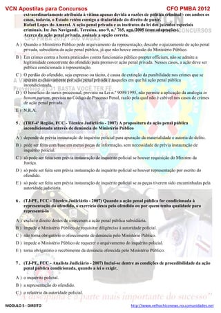VCN Apostilas para Concursos CFO PMBA 2012
MODULO 5 - DIREITO http://www.velhochiconews.no.comunidades.net
extraordinariamente atribuída à vítima apenas devida a razões de política criminal - em ambos os
casos, todavia, o Estado retém consigo a titularidade do direito de punir.
Rafael Lopes do Amaral. A ação penal privada e os institutos da lei dos juizados especiais
criminais. In: Jus Navigandi. Teresina, ano 9, n.º 765, ago./2005 (com adaptações).
Acerca da ação penal privada, assinale a opção correta.
A ) Quando o Ministério Público pede arquivamento da representação, descabe o ajuizamento de ação penal
privada, subsidiária da ação penal pública, já que não houve omissão do Ministério Público.
B ) Em crimes contra a honra praticados contra funcionário público propter officium, não se admite a
legitimidade concorrente do ofendido para promover ação penal privada. Nesses casos, a ação deve ser
pública condicionada à representação.
C ) O perdão do ofendido, seja expresso ou tácito, é causa de extinção da punibilidade nos crimes que se
apuram exclusivamente por ação penal privada e naqueles em que há ação penal pública
incondicionada.
D ) O benefício do sursis processual, previsto na Lei n.º 9099/1995, não permite a aplicação da analogia in
bonam partem, prevista no Código de Processo Penal, razão pela qual não é cabível nos casos de crimes
de ação penal privada.
E ) N.R.A.
5 . (TRF-4ª Região, FCC - Técnico Judiciário - 2007) A propositura da ação penal pública
incondicionada através de denúncia do Ministério Público
A ) depende de prévia instauração de inquérito policial para apuração da materialidade e autoria do delito.
B ) pode ser feita com base em meras peças de informação, sem necessidade de prévia instauração de
inquérito policial.
C ) só pode ser feita sem prévia instauração de inquérito policial se houver requisição do Ministro da
Justiça.
D ) só pode ser feita sem prévia instauração de inquérito policial se houver representação por escrito do
ofendido.
E ) só pode ser feita sem prévia instauração de inquérito policial se as peças tiverem sido encaminhadas pela
autoridade judiciária.
6 . (TJ-PE, FCC - Técnico Judiciário - 2007) Quando a ação penal pública for condicionada à
representação do ofendido, o exercício desta pelo ofendido ou por quem tenha qualidade para
representá-lo
A ) exclui o direito destes de exercerem a ação penal pública subsidiária.
B ) impede o Ministério Público de requisitar diligências à autoridade policial.
C ) não torna obrigatório o oferecimento de denúncia pelo Ministério Público.
D ) impede o Ministério Público de requerer o arquivamento do inquérito policial.
E ) torna obrigatório o recebimento da denúncia oferecida pelo Ministério Público.
7 . (TJ-PE, FCC - Analista Judiciário - 2007) Inclui-se dentre as condições de procedibilidade da ação
penal pública condicionada, quando a lei o exigir,
A ) o inquérito policial.
B ) a representação do ofendido.
C ) o relatório da autoridade policial.
 