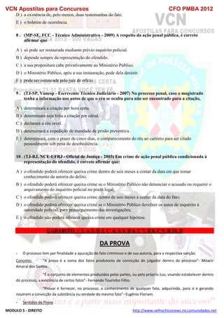 VCN Apostilas para Concursos CFO PMBA 2012
MODULO 5 - DIREITO http://www.velhochiconews.no.comunidades.net
D ) a existência de, pelo menos, duas testemunhas do fato.
E ) o boletim de ocorrência.
8 . (MP-SE, FCC - Técnico Administrativo - 2009) A respeito da ação penal pública, é correto
afirmar que
A ) só pode ser instaurada mediante prévio inquérito policial.
B ) depende sempre da representação do ofendido.
C ) a sua propositura cabe privativamente ao Ministério Público.
D ) o Ministério Público, após a sua instauração, pode dela desistir.
E ) pode ser instaurada pelo juiz de ofício.
9 . (TJ-SP, Vunesp - Escrevente Técnico Judiciário - 2007) No processo penal, caso o magistrado
tenha a informação nos autos de que o réu se oculta para não ser encontrado para a citação,
A ) determinará a citação por hora certa.
B ) determinará seja feita a citação por edital.
C ) declarará o réu revel.
D ) determinará a expedição de mandado de prisão preventiva.
E ) determinará, com o prazo de cinco dias, o comparecimento do réu ao cartório para ser citado
pessoalmente sob pena de desobediência.
10 . (TJ-RJ, NCE-UFRJ - Oficial de Justiça - 2003) Em crime de ação penal pública condicionada à
representação do ofendido, é correto afirmar que:
A ) o ofendido poderá oferecer queixa crime dentro de seis meses a contar da data em que tomar
conhecimento da autoria do delito;
B ) o ofendido poderá oferecer queixa crime se o Ministério Público não denunciar o acusado ou requerer o
arquivamento do inquérito policial no prazo legal;
C ) o ofendido poderá oferecer queixa crime dentro de seis meses a contar da data do fato;
D ) o ofendido poderá oferecer queixa crime se o Ministério Público devolver os autos de inquérito à
autoridade policial, para prosseguimento das investigações;
E ) o ofendido não poderá oferecer queixa crime em qualquer hipótese.
GABARITO : 1. A 2. D 3. C 4. A 5. B 6. C 7. B 8. C 9. B 10. B
DA PROVA
- O processo tem por finalidade a apuração do fato criminoso e de sua autoria, para a respectiva sanção.
Conceito: “A prova é a soma dos fatos produtores de convicção do julgador dentro do processo”- Moacir
Amaral dos Santos.
“É o conjunto de elementos produzidos pelas partes, ou pelo próprio Juiz, visando estabelecer dentro
do processo, a existência de certos fatos”- Fernando Tourinho Filho.
“Provar é fornecer, no processo, o conhecimento de qualquer fato, adquirindo, para si e gerando
noutrem a convicção da substância ou verdade do mesmo fato”- Eugênio Floriam.
- Sentidos da Prova
 