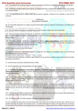 VCN Apostilas para Concursos CFO PMBA 2012
MODULO 5 - DIREITO http://www.velhochiconews.no.comunidades.net
§ 2º - A competência da União para legislar sobre normas gerais não exclui a competência suplementar dos Estados.
§ 3º - Inexistindo lei federal sobre normas gerais, os Estados exercerão a competência legislativa plena, para atender
a suas peculiaridades.
§ 4º - A superveniência de lei federal sobre normas gerais suspende a eficácia da lei estadual, no que lhe for
contrário.
CAPÍTULO III
DOS ESTADOS FEDERADOS
Art. 25. Os Estados organizam-se e regem-se pelas Constituições e leis que adotarem, observados os princípios desta
Constituição.
§ 1º - São reservadas aos Estados as competências que não lhes sejam vedadas por esta Constituição.
§ 2º - Cabe aos Estados explorar diretamente, ou mediante concessão, os serviços locais de gás canalizado, na forma
da lei, vedada a edição de medida provisória para a sua regulamentação.(Redação dada pela Emenda Constitucional
nº 5, de 1995)
§ 3º - Os Estados poderão, mediante lei complementar, instituir regiões metropolitanas, aglomerações urbanas e
microrregiões, constituídas por agrupamentos de municípios limítrofes, para integrar a organização, o planejamento
e a execução de funções públicas de interesse comum.
Art. 26. Incluem-se entre os bens dos Estados:
I - as águas superficiais ou subterrâneas, fluentes, emergentes e em depósito, ressalvadas, neste caso, na forma da
lei, as decorrentes de obras da União;
II - as áreas, nas ilhas oceânicas e costeiras, que estiverem no seu domínio, excluídas aquelas sob domínio da União,
Municípios ou terceiros;
III - as ilhas fluviais e lacustres não pertencentes à União;
IV - as terras devolutas não compreendidas entre as da União.
Art. 27. O número de Deputados à Assembléia Legislativa corresponderá ao triplo da representação do Estado na
Câmara dos Deputados e, atingido o número de trinta e seis, será acrescido de tantos quantos forem os Deputados
Federais acima de doze.
§ 1º - Será de quatro anos o mandato dos Deputados Estaduais, aplicando- sê-lhes as regras desta Constituição sobre
sistema eleitoral, inviolabilidade, imunidades, remuneração, perda de mandato, licença, impedimentos e
incorporação às Forças Armadas.
§ 2º O subsídio dos Deputados Estaduais será fixado por lei de iniciativa da Assembléia Legislativa, na razão de, no
máximo, setenta e cinco por cento daquele estabelecido, em espécie, para os Deputados Federais, observado o que
dispõem os arts. 39, § 4º, 57, § 7º, 150, II, 153, III, e 153, § 2º, I.(Redação dada pela Emenda Constitucional nº 19, de
1998)
§ 3º - Compete às Assembléias Legislativas dispor sobre seu regimento interno, polícia e serviços administrativos de
sua secretaria, e prover os respectivos cargos.
§ 4º - A lei disporá sobre a iniciativa popular no processo legislativo estadual.
Art. 28. A eleição do Governador e do Vice-Governador de Estado, para mandato de quatro anos, realizar-se-á no
primeiro domingo de outubro, em primeiro turno, e no último domingo de outubro, em segundo turno, se houver,
do ano anterior ao do término do mandato de seus antecessores, e a posse ocorrerá em primeiro de janeiro do ano
 