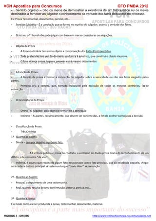 VCN Apostilas para Concursos CFO PMBA 2012
MODULO 5 - DIREITO http://www.velhochiconews.no.comunidades.net
- Sentido objetivo – São os meios de demonstrar a existência de um fato jurídico ou os meios
destinados a fornecer ao julgador o conhecimento da verdade dos fatos deduzidos no processo.
Ex: Prova Testemunhal, documental, pericial, etc...
- Sentido Subjetivo - É a convicção que se forma no espírito do julgador, quanto a verdade dos fatos.
- O Juiz ou o Tribunal não pode julgar com base em meras conjecturas ou alegações.
- Objeto da Prova
- A Prova Judiciária tem como objeto a comprovação dos Fatos Controvertidos
- Toda pretensão tem por fundamento um fato e é este fato, que constitui o objeto da prova.
- O fato alcança coisas, lugares, pessoas e até mesmo documentos
- A Função da Prova.
- A função da prova é formar a convicção do julgador sobre a veracidade ou não dos fatos alegados pelas
partes.
- Primeiro cria a certeza, que, tornada inabalável pela exclusão de todos os motivos contrários, faz-se
convicção.
- O Destinatário da Prova.
- Direto - O Julgador, pois objetiva formar-lhe a convicção
- Indireto – As partes, reciprocamente, que devem ser convencidas, a fim de acolher como justa a decisão.
- Classificação da Prova.
- Três Critérios
1º - Quanto ao objeto:
- Direta – tem por objetivo o próprio fato.
A Escritura pública é prova do contrato, a confissão de dívida prova direta do reconhecimento de um
débito, a testemunha “de visu”.
- Indireta, é aquela que resulta de algum fato, relacionado com o fato principal, que da existência daquele, chega-
se à certeza do fato principal. A testemunha que “ouviu dizer”. A presunção.
2º - Quanto ao Sujeito:
- Pessoal, o depoimento de uma testemunha.
- Real, quando resulta de uma confirmação, vistoria, perícia, etc...
3º - Quanto a forma:
É o modo como vai ser produzida a prova, testemunhal, documental, material.
 