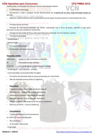VCN Apostilas para Concursos CFO PMBA 2012
MODULO 5 - DIREITO http://www.velhochiconews.no.comunidades.net
Testemunhal, é a atestação dos fatos por uma ou mais pessoas capazes.
- É a afirmação pessoal oral.
- Documental, é todo e qualquer escrito demonstrativo da existência de um fato, toda afirmação escrita ou
gravada.
- Material, é todo fenômeno físico comprovado do ato principal. O exame pericial, os instrumentos do crime.
- Princípios Gerais da Prova.
- Princípio da Auto-Responsabilidade das Partes, relacionado com o ônus da prova, cabendo a cada parte
promover os atos que intenderem necessários;
- Princípio da Comunhão da Prova, pelo qual toda prova produzida, tem um interesse comum.
- Princípio da Oralidade.
- Imediatidade e
- Concentração
- Princípio da Publicidade
- Princípio do Livre Convencimento
Presunção e Indício
Dependem - Indício é o fato conhecido ou indicativo
de - Presunção é o fato indicado
raciocínio - Ex: A embriaguez é indício de periculosidade
- A embriaguez – fato indicativo – o indício
- A periculosidade a presunção (Hélio Tornaghi)
- Em direito são admitidas todas as provas produzidas por meios lícitos.
- Não são admitidas provas ilícitas ou ilegítimas.
- Prova Ilícita.
- É aquela resultante de proibição de direito material
- Ofensiva a Lei – (Vedação de Segredo profissional)
- Ofensiva aos Costumes – (Revelação de Segredo)
- Ofensiva à Boa-Fé – (Uso de gravador disfarçado)
- Ofensiva à Moral – (Recompensa de Parceiro no Adultério)
- Ofensiva ao Direito – ( Escuta Telefônica)
- Prova Ilegítima
- É aquela proibida por uma lei processual
Ex: 233 C.P.P. Cartas Interceptadas
- Ônus da Prova
- Ao Acusador, cabe provar:
. A tipicidade
 