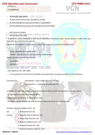VCN Apostilas para Concursos CFO PMBA 2012
MODULO 5 - DIREITO http://www.velhochiconews.no.comunidades.net
. A Autoria, e
. A Culpabilidade.
- Ao Acusado, cabe provar:
- Os fatos extintos (Prescrição, decadência, perdão)
- Os fatos Impeditivos (Causas de exclusão e culpabilidade)
- Os Fatos Modificativos (Causas de Exclusão de Antijuridicidade)
- Das Provas em Espécie
- Perícias (arts.158 a 184)
- A perícia é a prova destinada a levar ao Juiz elementos instrutórios sobre normas técnicas e sobre fatos que
dependam de conhecimentos especiais.
- Exame de Corpo Delito, É o realizado no conjunto dos elementos sensíveis do fato delituoso.
- Direto – Depende de Inspeção ocular.
- Indireto – Quando se forma por depoimentos testemunhais.
Sistema de Apreciação da Prova Pericial
- Vinculatório
- Liberatório
- Interrogatório ( arts. 185 a 200)
- É o ato pelo qual o juiz toma as declarações do acusado sobre sua pessoa, os fatos e as circunstâncias.
Características - Judicialidade – Feito e destinado ao Juiz do feito
- Personalíssimo – Só pode ser prestado pelo réu.
Confissão – É a admissão pelo acusado da veracidade dos fatos que lhe são imputados; tem valor relativo.
* O Interrogatório é meio de prova e de defesa.
- Depoimento da vítima ou do ofendido (art. 201)
* As declarações do ofendido são meio de prova, embora não preste compromisso legal.
Direitos1- Requerer Diligências (art. 14)
das 2- Representar (art. 24)
vítimas 3- Requerer Ação Privada (art. 30)
4- Propor Ação Cível (art. 63)
5- Requerer Seqüestro (art. 127)
6- Requerer Arresto (art. 132)
7- Requerer Hipoteca Legal (art. 134)
 