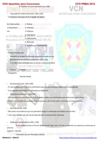 VCN Apostilas para Concursos CFO PMBA 2012
MODULO 5 - DIREITO http://www.velhochiconews.no.comunidades.net
8- Habilitar-se como Assistente (art. 268)
- Inquirição de Testemunhas (arts. 202 a 225)
- Toda pessoa, em regra, tem obrigação de depor
As Testemunhas 1- Diretas
se Classificam 2- Indiretas
em: 3- Próprias
4- Impróprias
5- Informantes
6- Referidas
7- Numerárias *CONTRADITA
* Sistema Presidencial
- As partes se dirigem formulando perguntas através do juiz.
- Recolhimento de pessoas e coisas (arts.226 a 228)
- É um dos meios utilizados para se provar a autoria do delito
- Formas . Pessoal
. Fotográfico
. Retrato Falado
- Da Acareação (arts. 229 a 230)
- É o ato probatório pelo qual se confrontam pessoas que prestaram depoimentos divergentes.
- É um depoimento conjunto (José Frederico Marques)
- Dos Documentos (arts. 231 a 238)
- São quaisquer escritos, instrumentos ou papéis, públicos ou particulares que interessem como prova.
* Podem ser juntados em qualquer fase do processo, até mesmo após a sentença, se houver recurso.
- Dos Indícios (art. 239)
- São certas circunstâncias que nos permitem chegar à verificação da existência de um fato.
* Tem valor relativo, em face do princípio do livre convencimento motivado.
- Da Busca e Apreensão (art.240 a 250)
- É uma diligência que se faz em determinado lugar com o fim de aí encontrar-se a pessoa ou coisa que se
procura.
Espécies – Pessoal
- Domiciliar (só com Mandado Judicial)
 