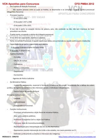 VCN Apostilas para Concursos CFO PMBA 2012
MODULO 5 - DIREITO http://www.velhochiconews.no.comunidades.net
- Dos Sujeitos da Relação Processual
- São aquelas pessoas entre as quais se institui, se desenvolve e se completa a relação jurídico-processual
(Magalhães Noronha)
- Principais Sujeitos,
- O Juiz (251 a 256)
- O Acusador ( 257 a 258)
- O Acusado ( 259 a 267)
- O Juiz não é parte na acepção técnica da palavra, pois, não contende na lide, não tem interesse de fazer
prevalecer seu direito.
- É parte isenta, ocupando o vértice do triângulo processual.
- O Juiz deve ter capacidade: objetiva e subjetiva
- Parte, no sentido Processual, é aquele sujeito que deduz uma pretensão ou aquele contra quem é deduzida.
- Capacidade de ser parte e capacidade postulatória.
- O Acusador é sempre o autor da Ação Penal.
- O Acusado, é sempre o réu.
- Sujeitos Auxiliares
- Escrivães
- Oficiais de Justiça
- Contadores
- Peritos e Intérpretes
- Depositários
- Escreventes
- Agentes de Polícia Judiciária
- Do Ministério Público
- Instituição permanente, essencial à formação jurisdicional do estado, incumbindo-lhe a defesa da ordem
jurídica, do regime democrático e dos interesses sociais e individuais indispensáveis.
- Exerce função de parte e de fiscal.
Princípios institucionais
- Unidade
- Indivisibilidade
- Independência Funcional.
- Funções Institucionais
- Promover privativamente a Ação Penal de Iniciativa Pública;
- Zelar pelos poderes públicos;
- Promover O inquérito Civil e a Ação Civil Pública;
- Promover Ação de Inconstitucionalidade;
- Representação para interpretação das leis ou Ato Normativo;
- Representar visando intervenção da União e dos estados, nos casos previstos na C.F.
- Defender juridicamente os direitos e interesses dos indígenas;
 