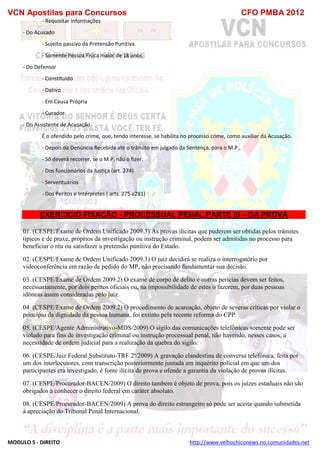 VCN Apostilas para Concursos CFO PMBA 2012
MODULO 5 - DIREITO http://www.velhochiconews.no.comunidades.net
- Requisitar informações
- Do Acusado
- Sujeito passivo da Pretensão Punitiva.
- Somente Pessoa Física maior de 18 anos.
- Do Defensor
- Constituído
- Dativo
- Em Causa Própria
- Curador
- Do Assistente de Acusação
É o ofendido pelo crime, que, tendo interesse, se habilita no processo crime, como auxiliar da Acusação.
- Depois da Denúncia Recebida até o trânsito em julgado da Sentença, para o M.P.,
- Só deverá recorrer, se o M.P. não o fizer.
- Dos funcionários da Justiça (art. 274)
- Serventuários
- Dos Peritos e Intérpretes ( arts. 275 a281)
EXERCICIO FIXAÇÃO - PROCESSUAL PENAL PARTE III – DA PROVA
01. (CESPE/Exame de Ordem Unificado 2009.3) As provas ilícitas que puderem ser obtidas pelos trâmites
típicos e de praxe, próprios da investigação ou instrução criminal, podem ser admitidas no processo para
beneficiar o réu ou satisfazer a pretensão punitiva do Estado.
02. (CESPE/Exame de Ordem Unificado 2009.3) O juiz decidirá se realiza o interrogatório por
videoconferência em razão de pedido do MP, não precisando fundamentar sua decisão.
03. (CESPE/Exame de Ordem 2009.2) O exame de corpo de delito e outras perícias devem ser feitos,
necessariamente, por dois peritos oficiais ou, na impossibilidade de estes o fazerem, por duas pessoas
idôneas assim consideradas pelo juiz.
04. (CESPE/Exame de Ordem 2009.2) O procedimento de acareação, objeto de severas críticas por violar o
princípio da dignidade da pessoa humana, foi extinto pela recente reforma do CPP.
05. (CESPE/Agente Administrativo-MDS/2009) O sigilo das comunicações telefônicas somente pode ser
violado para fins de investigação criminal ou instrução processual penal, não havendo, nesses casos, a
necessidade de ordem judicial para a realização da quebra do sigilo.
06. (CESPE/Juiz Federal Substituto-TRF 2ª/2009) A gravação clandestina de conversa telefônica, feita por
um dos interlocutores, com transcrição posteriormente juntada em inquérito policial em que um dos
participantes era investigado, é fonte ilícita de prova e ofende a garantia da violação de provas ilícitas.
07. (CESPE/Procurador-BACEN/2009) O direito também é objeto de prova, pois os juízes estaduais não são
obrigados a conhecer o direito federal em caráter absoluto.
08. (CESPE/Procurador-BACEN/2009) A prova do direito estrangeiro só pode ser aceita quando submetida
à apreciação do Tribunal Penal Internacional.
 