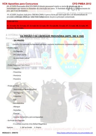 VCN Apostilas para Concursos CFO PMBA 2012
MODULO 5 - DIREITO http://www.velhochiconews.no.comunidades.net
09. (CESPE/Procurador-BACEN/2009) O direito processual regula os meios de prova, que são os
instrumentos que trazem os elementos de convicção aos autos. A finalidade da prova é o convencimento do
juiz, que é seu destinatário.
10. (CESPE/Analista Judiciário-TREMA/2009) A prova ilícita por derivação deve ser desentranhada do
processo, ainda que obtida por uma fonte independente da prova principal contaminada
GABARITO:
01- Errado. 02- Errado. 03- Errado 04- Errado. 05- Errado.06- Errado. 07. Errado. 08. Errado. 09.
Correto. 10. Errado.
DA PRISÃO E DA LIBERDADE PROVISÓRIA (ARTS. 282 A 350)
- DA PRISÃO
Conceito: é a supressão da liberdade individual, mediante recolhimento a estabelecimento próprio
- Prisões Legais
- Em flagrante
- Por ordem escrita
- Da autoridade judicial
- Prisão Processual ( Sem Pena )
- Flagrante
- Preventiva
- Pronúncia
- Provisória
- Prisão por Pena
- Decorrente de Sentença Judicial
. Em Flagrante
. Preventiva
. Civil
. Administrativa
. Albergue
. Domiciliar
. Especial
. Cautelar (temporária, para averiguações)
- Da Prisão em Flagrante
- É a certeza visual do crime (Rafael Magalhães)
Espécies 1. Qtº ao Estado 1- Próprio
 