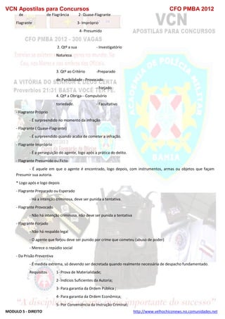 VCN Apostilas para Concursos CFO PMBA 2012
MODULO 5 - DIREITO http://www.velhochiconews.no.comunidades.net
de de Flagrância 2- Quase-Flagrante
Flagrante 3- Impróprio
4- Presumido
2. Qtº a sua - Investigatório
Natureza
3. Qtº ao Critério -Preparado
de Punibilidade- Provocado
- Forjado
4. Qtº a Obriga-- Compulsório
toriedade. - Facultativo
- Flagrante Próprio
- É surpreendido no momento da infração
- Flagrante ( Quase-Flagrante)
- É surpreendido quando acaba de cometer a infração.
- Flagrante Impróprio
- É a perseguição do agente, logo após a prática do delito.
- Flagrante Presumido ou Ficto
- É aquele em que o agente é encontrado, logo depois, com instrumentos, armas ou objetos que façam
Presumir sua autoria.
* Logo após e logo depois
- Flagrante Preparado ou Esperado
- Há a intenção criminosa, deve ser punida a tentativa.
- Flagrante Provocado
- Não há intenção criminosa, não deve ser punida a tentativa
- Flagrante Forjado
- Não há respaldo legal
- O agente que forjou deve ser punido por crime que cometeu (abuso de poder)
- Merece o repúdio social
- Da Prisão Preventiva
- É medida extrema, só devendo ser decretada quando realmente necessária de despacho fundamentado.
Requisitos 1- Prova de Materialidade;
2- Indícios Suficientes da Autoria;
3- Para garantia da Ordem Pública ;
4- Para garantia da Ordem Econômica;
5- Por Conveniência da Instrução Criminal;
 