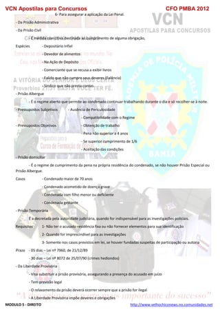 VCN Apostilas para Concursos CFO PMBA 2012
MODULO 5 - DIREITO http://www.velhochiconews.no.comunidades.net
6- Para assegurar a aplicação da Lei Penal.
- Da Prisão Administrativa
- Da Prisão Civil
- É medida coercitiva destinada ao cumprimento de alguma obrigação,
Espécies - Depositário Infiel
- Devedor de alimentos
- Na Ação de Depósito
- Comerciante que se recusa a exibir livros
- Falido que não cumpre seus deveres (Falência)
- Síndico que não presta contas
- Prisão Albergue
- É o regime aberto que permite ao condenado continuar trabalhando durante o dia e só recolher-se à noite.
- Pressupostos Subjetivos - Ausência de Periculosidade
- Compatibilidade com o Regime
- Pressupostos Objetivos - Obtenção de trabalho
- Pena não superior a 4 anos
- Se superior cumprimento de 1/6
- Aceitação das condições
- Prisão domiciliar
- É o regime de cumprimento da pena na própria residência do condenado, se não houver Prisão Especial ou
Prisão Albergue.
Casos - Condenado maior de 70 anos
- Condenado acometido de doença grave
- Condenada com filho menor ou deficiente
- Condenada gestante
- Prisão Temporária
É a decretada pela autoridade judiciária, quando for indispensável para as investigações policiais.
Requisitos 1- Não ter o acusado residência fixa ou não fornecer elementos para sua identificação
2- Quando for imprescindível para as investigações
3- Somente nos casos previstos em lei, se houver fundadas suspeitas de participação ou autoria
Prazo - 05 dias – Lei nº 7960, de 21/12/89
- 30 dias – Lei nº 8072 de 25/07/90 (crimes hediondos)
- Da Liberdade Provisória
- Visa substituir a prisão provisória, assegurando a presença do acusado em juízo
- Tem previsão legal
- O relaxamento da prisão deverá ocorrer sempre que a prisão for ilegal
- A Liberdade Provisória impõe deveres e obrigações
 