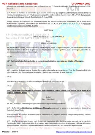 VCN Apostilas para Concursos CFO PMBA 2012
MODULO 5 - DIREITO http://www.velhochiconews.no.comunidades.net
subseqüente, observado, quanto ao mais, o disposto no art. 77.(Redação dada pela Emenda Constitucional nº 16,
de1997)
§ 1º Perderá o mandato o Governador que assumir outro cargo ou função na administração pública direta ou
indireta, ressalvada a posse em virtude de concurso público e observado o disposto no art. 38, I, IV e V.(Renumerado
do parágrafo único, pela Emenda Constitucional nº 19, de 1998)
§ 2º Os subsídios do Governador, do Vice-Governador e dos Secretários de Estado serão fixados por lei de iniciativa
da Assembléia Legislativa, observado o que dispõem os arts. 37, XI, 39, § 4º, 150, II, 153, III, e 153, § 2º, I.(Incluído
pela Emenda Constitucional nº 19, de 1998)
CAPÍTULO V
DO DISTRITO FEDERAL E DOS TERRITÓRIOS
Seção I
DO DISTRITO FEDERAL
Art. 32. O Distrito Federal, vedada sua divisão em Municípios, reger- se-á por lei orgânica, votada em dois turnos com
interstício mínimo de dez dias, e aprovada por dois terços da Câmara Legislativa, que a promulgará, atendidos os
princípios estabelecidos nesta Constituição.
<P< a>
§ 1º - Ao Distrito Federal são atribuídas as competências legislativas reservadas aos Estados e Municípios.
<P< a>
§ 2º - A eleição do Governador e do Vice-Governador, observadas as regras do art. 77, e dos Deputados Distritais
coincidirá com a dos Governadores e Deputados Estaduais, para mandato de igual duração.
<P< a>
§ 3º - Aos Deputados Distritais e à Câmara Legislativa aplica-se o disposto no art. 27.
<P< a>
§ 4º - LEI FEDERAL disporá sobre a utilização, pelo Governo do Distrito Federal, das polícias civil e militar e do
corpo de bombeiros militar.
Seção II
DOS TERRITÓRIOS
Art. 33. A lei disporá sobre a organização administrativa e judiciária dos Territórios.
§ 1º - Os Territórios PODERÃO ser divididos em Municípios, aos quais se aplicará, no que couber, o disposto no
Capítulo IV deste Título.
§ 2º - As contas do Governo do Território serão submetidas ao Congresso Nacional, com parecer prévio do Tribunal
de Contas da União.
§ 3º - Nos Territórios Federais com mais de cem mil habitantes, além do Governador nomeado na forma desta
Constituição, haverá órgãos judiciários de primeira e segunda instância, membros do Ministério Público e defensores
públicos federais; a lei disporá sobre as eleições para a Câmara Territorial e sua competência deliberativa.
 