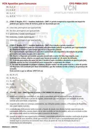 VCN Apostilas para Concursos CFO PMBA 2012
MODULO 5 - DIREITO http://www.velhochiconews.no.comunidades.net
B ) C, C, E
C ) C, E, C
D ) E, C, C
E ) E, C, E
2 . (TRF-2ª Região, FCC - Analista Judiciário - 2007) A prisão temporária requerida em inquérito
policial que apura crime de tortura, pode ser decretada por até
A ) cinco dias, prorrogáveis por igual período.
B ) dez dias, prorrogáveis por igual período.
C ) quinze dias, vedada a prorrogação.
D ) trinta dias, vedada a prorrogação.
E ) trinta dias, prorrogáveis por igual período.
3 . (TRF-3ª Região, FCC - Analista Judiciário - 2007) Em relação a prisão considere:
I. A prisão temporária pode ser decretada pela autoridade policial ou judicial, por representação
do Ministério Público e pelo tempo que durar o inquérito policial.
II. A apresentação espontânea do acusado à autoridade não impedirá a decretação da prisão
preventiva nos casos em que a lei a autoriza.
III. Ocorre o flagrante presumido quando encontrado o autor do fato, logo depois, com
instrumentos, armas, objetos ou papéis que façam presumir ser ele autor da infração.
IV. A prisão preventiva do autor do fato é incabível após recebida a denúncia ou queixa pelo juiz,
cabendo apenas na fase extrajudicial para resguardar a segurança da vítima.
V. No caso de o acusado se recusar a assinar, ou não souber ou não puder fazê-lo, o auto de prisão
em flagrante será assinado por duas testemunhas, que lhe tenham ouvido a leitura, na presença do
acusado.
Está correto o que se afirma APENAS em
A ) III, IV e V.
B ) II, III e V.
C ) II e IV.
D ) I e III.
E ) I, II e IV.
4 . (TJ-MG - Juiz - 2006) Quanto à prisão, é INCORRETO afirmar que:
A ) ainda que o crime seja inafiançável, não pode a autoridade policial telefonar à outra, de diferente
circunscrição, solicitando a prisão de alguém, anunciando que tem em mãos um mandado de prisão
emitido pela autoridade competente;
B ) enquanto não sobrevier sentença condenatória, nas infrações penais comuns, o Presidente da República
não estará sujeito à prisão;
C ) o cidadão que efetivamente tenha exercido a função de jurado tem direito à prisão especial antes da
condenação definitiva, mesmo depois de ter sido excluído da lista de jurados, salvo se a exclusão se deu
por incapacidade moral ou intelectual para o exercício da função;
D ) quando se tratar de uma organização criminosa, a autoridade policial pode retardar a realização da prisão
em flagrante de seus membros, desde que mantidos sob observação e acompanhamento para que a
medida legal se concretize no momento mais eficaz do ponto de vista da formação de provas e
fornecimento de informações.
 