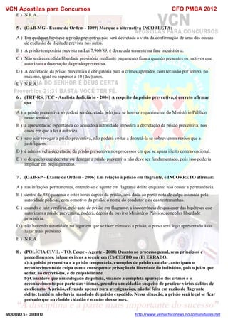 VCN Apostilas para Concursos CFO PMBA 2012
MODULO 5 - DIREITO http://www.velhochiconews.no.comunidades.net
E ) N.R.A.
5 . (OAB-MG - Exame de Ordem - 2009) Marque a alternativa INCORRETA:
A ) Em qualquer hipótese a prisão preventiva não será decretada a vista da confirmação de uma das causas
de exclusão de ilicitude prevista nos autos.
B ) A prisão temporária prevista na Lei 7.960/89, é decretada somente na fase inquisitória.
C ) Não será concedida liberdade provisória mediante pagamento fiança quando presentes os motivos que
autorizam a decretação da prisão preventiva.
D ) A decretação da prisão preventiva é obrigatória para o crimes apenados com reclusão por tempo, no
máximo, igual ou superior a 10 (dez) anos.
E ) N.R.A.
6 . (TRT-RS, FCC - Analista Judiciário - 2004) A respeito da prisão preventiva, é correto afirmar
que
A ) a prisão preventiva só poderá ser decretada pelo juiz se houver requerimento do Ministério Público
nesse sentido.
B ) a apresentação espontânea do acusado à autoridade impedirá a decretação da prisão preventiva, nos
casos em que a lei a autoriza.
C ) se o juiz revogar a prisão preventiva, não poderá voltar a decretá-la se sobrevierem razões que a
justifiquem.
D ) é admissível a decretação da prisão preventiva nos processos em que se apura ilícito contravencional.
E ) o despacho que decretar ou denegar a prisão preventiva não deve ser fundamentado, pois isso poderia
implicar em prejulgamento.
7 . (OAB-SP - Exame de Ordem - 2006) Em relação à prisão em flagrante, é INCORRETO afirmar:
A ) nas infrações permanentes, entende-se o agente em flagrante delito enquanto não cessar a permanência.
B ) dentro de 48 (quarenta e oito) horas depois da prisão, será dada ao preso nota de culpa assinada pela
autoridade policial, com o motivo da prisão, o nome do condutor e os das testemunhas.
C ) quando o juiz verificar, pelo auto de prisão em flagrante, a inocorrência de qualquer das hipóteses que
autorizam a prisão preventiva, poderá, depois de ouvir o Ministério Público, conceder liberdade
provisória.
D ) não havendo autoridade no lugar em que se tiver efetuado a prisão, o preso será logo apresentado à do
lugar mais próximo.
E ) N.R.A.
8 . (POLÍCIA CIVIL - TO, Cespe - Agente - 2008) Quanto ao processo penal, seus princípios e
procedimentos, julgue os itens a seguir em (C) CERTO ou (E) ERRADO.
a) A prisão preventiva e a prisão temporária, exemplos de prisão cautelar, antecipam o
reconhecimento de culpa com a consequente privação da liberdade do indivíduo, pois o juízo que
se faz, ao decretá-las, é de culpabilidade.
b) Considere que um delegado de polícia, visando a completa apuração dos crimes e o
reconhecimento por parte das vítimas, prendeu um cidadão suspeito de praticar vários delitos de
estelionato. A prisão, efetuada apenas para averiguações, não foi feita em razão de flagrante
delito; também não havia mandado de prisão expedido. Nessa situação, a prisão será legal se ficar
provado que o referido cidadão é o autor dos crimes.
 
