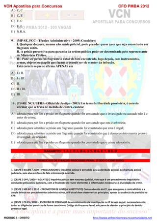 VCN Apostilas para Concursos CFO PMBA 2012
MODULO 5 - DIREITO http://www.velhochiconews.no.comunidades.net
A ) C, C
B ) C, E
C ) E, C
D ) E, E
E ) N.R.A.
9 . (MP-SE, FCC - Técnico Administrativo - 2009) Considere:
I. Qualquer do povo, mesmo não sendo policial, pode prender quem quer que seja encontrado em
flagrante delito.
II. A prisão preventiva para garantia da ordem pública pode ser determinada pelo representante
do Ministério Público.
III. Pode ser preso em flagrante o autor do fato encontrado, logo depois, com instrumentos,
armas, objetos ou papéis que façam presumir ser ele o autor da infração.
Está correto o que se afirma APENAS em
A ) I e II.
B ) I e III.
C ) II.
D ) II e III.
E ) III.
10 . (TJ-RJ, NCE/UFRJ - Oficial de Justiça - 2003) Em tema de liberdade provisória, é correto
afirmar que se trata de medida de contra-cautela:
A ) adotada para pôr fim a prisão em flagrante quando for constatado que o investigado ou acusado não é o
autor do crime;
B ) adotada para pôr fim a prisão em flagrante quando for constatado que esta é arbitrária;
C ) adotada para substituir a prisão em flagrante quando for constatado que esta é ilegal;
D ) adotada para substituir a prisão em flagrante quando for constatado que é desnecessário manter preso o
investigado ou acusado;
E ) adotada para pôr fim a prisão em flagrante quando for constatado que o crime não existiu.
GABARITO: 1.A 2. E 3. B 4. A 5. D 6. E 7. B 8. D
EXERCICIOS DE FIXAÇÃO PROCESSO PENAL (TODO O CONTEUDO)
1. (CESPE / BACEN / 2009 – PROCURADOR) O inquérito policial é presidido pela autoridade policial, da chamada polícia
judiciária, pois atua em face do fato criminoso já ocorrido.
2. (CESPE / DPF / 2009 – AGENTE) O inquérito policial tem natureza judicial, visto que é um procedimento inquisitório
conduzido pela polícia judiciária, com a finalidade de reunir elementos e informações necessárias à elucidação do crime.
3. (CESPE / MP-RO / 2010 – PROMOTOR DE JUSTIÇA SUBSTITUTO) Com o advento da CF, que assegurou o contraditório e a
ampla defesa nos procedimentos administrativos, o IP atual deve observar tais princípios, apesar da ausência de previsão no
CPP.
4. (CESPE / PC-ES / 2010 – ESCRIVÃO DE POLÍCIA) O desenvolvimento da investigação no IP deverá seguir, necessariamente,
todas as diligências previstas de forma taxativa no Código de Processo Penal, sob pena de ofender o princípio do devido
processo legal.
 