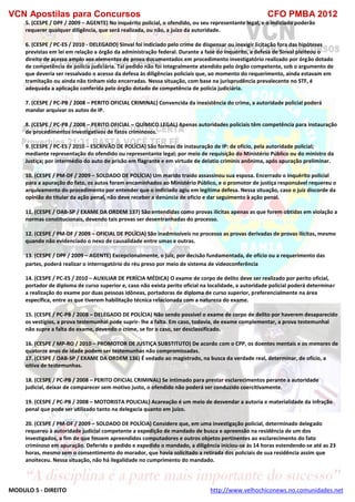 VCN Apostilas para Concursos CFO PMBA 2012
MODULO 5 - DIREITO http://www.velhochiconews.no.comunidades.net
5. (CESPE / DPF / 2009 – AGENTE) No inquérito policial, o ofendido, ou seu representante legal, e o indiciado poderão
requerer qualquer diligência, que será realizada, ou não, a juízo da autoridade.
6. (CESPE / PC-ES / 2010 - DELEGADO) Sinval foi indiciado pelo crime de dispensar ou inexigir licitação fora das hipóteses
previstas em lei em relação a órgão da administração federal. Durante a fase do inquérito, a defesa de Sinval pleiteou o
direito de acesso amplo aos elementos de prova documentados em procedimento investigatório realizado por órgão dotado
de competência de polícia judiciária. Tal pedido não foi integralmente atendido pelo órgão competente, sob o argumento de
que deveria ser ressalvado o acesso da defesa às diligências policiais que, ao momento do requerimento, ainda estavam em
tramitação ou ainda não tinham sido encerradas. Nessa situação, com base na jurisprudência prevalecente no STF, é
adequada a aplicação conferida pelo órgão dotado de competência de polícia judiciária.
7. (CESPE / PC-PB / 2008 – PERITO OFICIAL CRIMINAL) Convencida da inexistência do crime, a autoridade policial poderá
mandar arquivar os autos de IP.
8. (CESPE / PC-PB / 2008 – PERITO OFICIAL – QUÍMICO LEGAL) Apenas autoridades policiais têm competência para instauração
de procedimentos investigativos de fatos criminosos.
9. (CESPE / PC-ES / 2010 – ESCRIVÃO DE POLÍCIA) São formas de instauração de IP: de ofício, pela autoridade policial;
mediante representação do ofendido ou representante legal; por meio de requisição do Ministério Público ou do ministro da
Justiça; por intermédio do auto de prisão em flagrante e em virtude de delatio criminis anônima, após apuração preliminar.
10. (CESPE / PM-DF / 2009 – SOLDADO DE POLÍCIA) Um marido traído assassinou sua esposa. Encerrado o inquérito policial
para a apuração do fato, os autos foram encaminhados ao Ministério Público, e o promotor de justiça responsável requereu o
arquivamento do procedimento por entender que o indiciado agiu em legítima defesa. Nessa situação, caso o juiz discorde da
opinião do titular da ação penal, não deve receber a denúncia de ofício e dar seguimento à ação penal.
11. (CESPE / OAB-SP / EXAME DA ORDEM 137) São entendidas como provas ilícitas apenas as que forem obtidas em violação a
normas constitucionais, devendo tais provas ser desentranhadas do processo.
12. (CESPE / PM-DF / 2009 – OFICIAL DE POLÍCIA) São inadmissíveis no processo as provas derivadas de provas ilícitas, mesmo
quando não evidenciado o nexo de causalidade entre umas e outras.
13. (CESPE / DPF / 2009 – AGENTE) Excepcionalmente, o juiz, por decisão fundamentada, de ofício ou a requerimento das
partes, poderá realizar o interrogatório do réu preso por meio de sistema de videoconferência
14. (CESPE / PC-ES / 2010 – AUXILIAR DE PERÍCIA MÉDICA) O exame de corpo de delito deve ser realizado por perito oficial,
portador de diploma de curso superior e, caso não exista perito oficial na localidade, a autoridade policial poderá determinar
a realização do exame por duas pessoas idôneas, portadoras de diploma de curso superior, preferencialmente na área
específica, entre as que tiverem habilitação técnica relacionada com a natureza do exame.
15. (CESPE / PC-PB / 2008 – DELEGADO DE POLÍCIA) Não sendo possível o exame de corpo de delito por haverem desaparecido
os vestígios, a prova testemunhal pode suprir- lhe a falta. Em caso, todavia, de exame complementar, a prova testemunhal
não supre a falta do exame, devendo o crime, se for o caso, ser desclassificado.
16. (CESPE / MP-RO / 2010 – PROMOTOR DE JUSTIÇA SUBSTITUTO) De acordo com o CPP, os doentes mentais e os menores de
quatorze anos de idade podem ser testemunhas não compromissadas.
17. (CESPE / OAB-SP / EXAME DA ORDEM 136) É vedado ao magistrado, na busca da verdade real, determinar, de ofício, a
oitiva de testemunhas.
18. (CESPE / PC-PB / 2008 – PERITO OFICIAL CRIMINAL) Se intimado para prestar esclarecimentos perante a autoridade
judicial, deixar de comparecer sem motivo justo, o ofendido não poderá ser conduzido coercitivamente.
19. (CESPE / PC-PB / 2008 – MOTORISTA POLICIAL) Acareação é um meio de desvendar a autoria e materialidade da infração
penal que pode ser utilizado tanto na delegacia quanto em juízo.
20. (CESPE / PM-DF / 2009 – SOLDADO DE POLÍCIA) Considere que, em uma investigação policial, determinado delegado
requereu à autoridade judicial competente a expedição de mandado de busca e apreensão na residência de um dos
investigados, a fim de que fossem apreendidos computadores e outros objetos pertinentes ao esclarecimento do fato
criminoso em apuração. Deferido o pedido e expedido o mandado, a diligência iniciou-se às 14 horas estendendo-se até as 23
horas, mesmo sem o consentimento do morador, que havia solicitado a retirada dos policiais de sua residência assim que
anoiteceu. Nessa situação, não há ilegalidade no cumprimento do mandado.
 