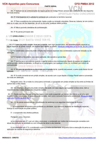 VCN Apostilas para Concursos CFO PMBA 2012
MODULO 5 - DIREITO http://www.velhochiconews.no.comunidades.net
PARTE GERAL
Art. 1º Aplicam-se as contravenções às regras gerais do Código Penal, sempre que a presente lei não disponha
de modo diverso.
Art. 2º A lei brasileira só é aplicável à contravenção praticada no território nacional.
Art. 3º Para a existência da contravenção, basta a ação ou omissão voluntária. Deve-se, todavia, ter em conta o
dolo ou a culpa, se a lei faz depender, de um ou de outra, qualquer efeito jurídico.
Art. 4º Não é punível a tentativa de contravenção.
Art. 5º As penas principais são:
I – prisão simples.
II – multa.
Art. 6º A pena de prisão simples deve ser cumprida, sem rigor penitenciário, em estabelecimento especial ou
seção especial de prisão comum, em regime semi-aberto ou aberto. (Redação dada pela Lei nº 6.416, de 24.5.1977)
§ 1º O condenado a pena de prisão simples fica sempre separado dos condenados a pena de reclusão ou de
detenção.
§ 2º O trabalho é facultativo, se a pena aplicada, não excede a quinze dias.
Art. 7º Verifica-se a reincidência quando o agente pratica uma contravenção depois de passar em julgado a
sentença que o tenha condenado, no Brasil ou no estrangeiro, por qualquer crime, ou, no Brasil, por motivo de
contravenção.
Art. 8º No caso de ignorância ou de errada compreensão da lei, quando escusaveis, a pena pode deixar de ser
aplicada.
Art. 9º A multa converte-se em prisão simples, de acordo com o que dispõe o Código Penal sobre a conversão
de multa em detenção.
Parágrafo único. Se a multa é a única pena cominada, a conversão em prisão simples se faz entre os limites de
quinze dias e três meses.
Art. 10. A duração da pena de prisão simples não pode, em caso algum, ser superior a cinco anos, nem a
importância das multas ultrapassar cinquenta contos.
Art. 11. Desde que reunidas as condições legais, o juiz pode suspender por tempo não inferior a um ano nem
superior a três, a execução da pena de prisão simples, bem como conceder livramento condicional. (Redação dada
pela Lei nº 6.416, de 24.5.1977)
Art. 12. As penas acessórias são a publicação da sentença e as seguintes interdições de direitos:
I – a incapacidade temporária para profissão ou atividade, cujo exercício dependa de habilitação especial,
licença ou autorização do poder público;
lI – a suspensão dos direitos políticos.
Parágrafo único. Incorrem:
a) na interdição sob nº I, por um mês a dois anos, o condenado por motivo de contravenção cometida com
abuso de profissão ou atividade ou com infração de dever a ela inerente;
b) na interdição sob nº II, o condenado a pena privativa de liberdade, enquanto dure a execução do pena ou a
aplicação da medida de segurança detentiva.
 