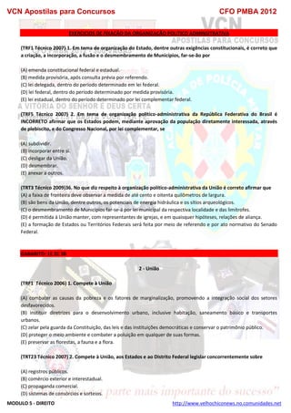 VCN Apostilas para Concursos CFO PMBA 2012
MODULO 5 - DIREITO http://www.velhochiconews.no.comunidades.net
EXERCICIOS DE FIXAÇÃO DA ORGANIZAÇÃO POLITICO ADMINSITRATIVA
(TRF1 Técnico 2007) 1. Em tema de organização do Estado, dentre outras exigências constitucionais, é correto que
a criação, a incorporação, a fusão e o desmembramento de Municípios, far-se-ão por
(A) emenda constitucional federal e estadual.
(B) medida provisória, após consulta prévia por referendo.
(C) lei delegada, dentro do período determinado em lei federal.
(D) lei federal, dentro do período determinado por medida provisória.
(E) lei estadual, dentro do período determinado por lei complementar federal.
(TRF5 Técnico 2007) 2. Em tema de organização político-administrativa da República Federativa do Brasil é
INCORRETO afirmar que os Estados podem, mediante aprovação da população diretamente interessada, através
de plebiscito, e do Congresso Nacional, por lei complementar, se
(A) subdividir.
(B) incorporar entre si.
(C) desligar da União.
(D) desmembrar.
(E) anexar a outros.
(TRT3 Técnico 2009)36. No que diz respeito à organização político-administrativa da União é correto afirmar que
(A) a faixa de fronteira deve observar a medida de até cento e oitenta quilômetros de largura.
(B) são bens da União, dentre outros, os potenciais de energia hidráulica e os sítios arqueológicos.
(C) o desmembramento de Municípios far-se-á por lei municipal da respectiva localidade e das limítrofes.
(D) é permitida à União manter, com representantes de igrejas, e em quaisquer hipóteses, relações de aliança.
(E) a formação de Estados ou Territórios Federais será feita por meio de referendo e por ato normativo do Senado
Federal.
GABARITO: 1E 2C 3B
2 - União
(TRF1 Técnico 2006) 1. Compete à União
(A) combater as causas da pobreza e os fatores de marginalização, promovendo a integração social dos setores
desfavorecidos.
(B) instituir diretrizes para o desenvolvimento urbano, inclusive habitação, saneamento básico e transportes
urbanos.
(C) zelar pela guarda da Constituição, das leis e das instituições democráticas e conservar o patrimônio público.
(D) proteger o meio ambiente e combater a poluição em qualquer de suas formas.
(E) preservar as florestas, a fauna e a flora.
(TRT23 Técnico 2007) 2. Compete à União, aos Estados e ao Distrito Federal legislar concorrentemente sobre
(A) registros públicos.
(B) comércio exterior e interestadual.
(C) propaganda comercial.
(D) sistemas de consórcios e sorteios.
 