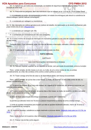 VCN Apostilas para Concursos CFO PMBA 2012
MODULO 5 - DIREITO http://www.velhochiconews.no.comunidades.net
Art. 13. Aplicam-se, por motivo de contravenção, os medidas de segurança estabelecidas no Código Penal, à
exceção do exílio local.
Art. 14. Presumem-se perigosos, alem dos indivíduos a que se referem os ns. I e II do art. 78 do Código Penal:
I – o condenado por motivo de contravenção cometido, em estado de embriaguez pelo álcool ou substância de
efeitos análogos, quando habitual a embriaguez;
II – o condenado por vadiagem ou mendicância;
Art. 15. São internados em colônia agrícola ou em instituto de trabalho, de reeducação ou de ensino profissional, pelo
prazo mínimo de um ano: (Regulamento)
I – o condenado por vadiagem (art. 59);
II – o condenado por mendicância (art. 60 e seu parágrafo);
Art. 16. O prazo mínimo de duração da internação em manicômio judiciário ou em casa de custódia e tratamento é
de seis meses.
Parágrafo único. O juiz, entretanto, pode, ao invés de decretar a internação, submeter o indivíduo a liberdade
vigiada.
Art. 17. A ação penal é pública, devendo a autoridade proceder de ofício.
PARTE ESPECIAL
CAPÍTULO I
DAS CONTRAVENÇÕES REFERENTES À PESSOA
Art. 18. Fabricar, importar, exportar, ter em depósito ou vender, sem permissão da autoridade, arma ou munição:
Pena – prisão simples, de três meses a um ano, ou multa, de um a cinco contos de réis, ou ambas
cumulativamente, se o fato não constitue crime contra a ordem política ou social.
Art. 19. Trazer consigo arma fora de casa ou de dependência desta, sem licença da autoridade:
Pena – prisão simples, de quinze dias a seis meses, ou multa, de duzentos mil réis a três contos de réis, ou
ambas cumulativamente.
§ 1º A pena é aumentada de um terço até metade, se o agente já foi condenado, em sentença irrecorrivel, por
violência contra pessoa.
§ 2º Incorre na pena de prisão simples, de quinze dias a três meses, ou multa, de duzentos mil réis a um conto
de réis, quem, possuindo arma ou munição:
a) deixa de fazer comunicação ou entrega à autoridade, quando a lei o determina;
b) permite que alienado menor de 18 anos ou pessoa inexperiente no manejo de arma a tenha consigo;
c) omite as cautelas necessárias para impedir que dela se apodere facilmente alienado, menor de 18 anos ou
pessoa inexperiente em manejá-la.
Art. 20. Anunciar processo, substância ou objeto destinado a provocar aborto: (Redação dada pela Lei nº 6.734, de
1979)
Pena - multa de hum mil cruzeiros a dez mil cruzeiros. (Redação dada pela Lei nº 6.734, de 1979)
Art. 21. Praticar vias de fato contra alguem:
 