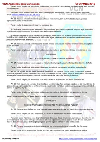 VCN Apostilas para Concursos CFO PMBA 2012
MODULO 5 - DIREITO http://www.velhochiconews.no.comunidades.net
Pena – prisão simples, de quinze dias a três meses, ou multa, de cem mil réis a um conto de réis, se o fato não
constitue crime.
Parágrafo único. Aumenta-se a pena de 1/3 (um terço) até a metade se a vítima é maior de 60 (sessenta)
anos. (Incluído pela Lei nº 10.741, de 2003)
Art. 22. Receber em estabelecimento psiquiátrico, e nele internar, sem as formalidades legais, pessoa
apresentada como doente mental:
Pena – multa, de trezentos mil réis a três contos de réis.
§ 1º Aplica-se a mesma pena a quem deixa de comunicar a autoridade competente, no prazo legal, internação
que tenha admitido, por motivo de urgência, sem as formalidades legais.
§ 2º Incorre na pena de prisão simples, de quinze dias a três meses, ou multa de quinhentos mil réis a cinco
contos de réis, aquele que, sem observar as prescrições legais, deixa retirar-se ou despede de estabelecimento
psiquiátrico pessoa nele, internada.
Art. 23. Receber e ter sob custódia doente mental, fora do caso previsto no artigo anterior, sem autorização de
quem de direito:
Pena – prisão simples, de quinze dias a três meses, ou multa, de quinhentos mil réis a cinco contos de réis.
CAPÍLULO II
DAS CONTRAVENÇÕES REFERENTES AO PATRIMÔNIO
Art. 24. Fabricar, ceder ou vender gazua ou instrumento empregado usualmente na prática de crime de furto:
Pena – prisão simples, de seis meses a dois anos, e multa, de trezentos mil réis a três contos de réis.
Art. 25. Ter alguem em seu poder, depois de condenado, por crime de furto ou roubo, ou enquanto sujeito à
liberdade vigiada ou quando conhecido como vadio ou mendigo, gazuas, chaves falsas ou alteradas ou instrumentos
empregados usualmente na prática de crime de furto, desde que não prove destinação legítima:
Pena – prisão simples, de dois meses a um ano, e multa de duzentos mil réis a dois contos de réis.
Art. 26. Abrir alguem, no exercício de profissão de serralheiro ou oficio análogo, a pedido ou por incumbência de
pessoa de cuja legitimidade não se tenha certificado previamente, fechadura ou qualquer outro aparelho destinado à
defesa de lugar nu objeto:
Pena – prisão simples, de quinze dias a três meses, ou multa, de duzentos mil réis a um conto de réis.
Pena – prisão simples, de um a seis meses, e multa, de quinhentos mil réis a cinco contos de réis.
CAPÍTULO III
DAS CONTRAVENÇÕES REFERENTES À INCOLUMIDADE PÚBLICA
Art. 28. Disparar arma de fogo em lugar habitado ou em suas adjacências, em via pública ou em direção a ela:
Pena – prisão simples, de um a seis meses, ou multa, de trezentos mil réis a três contos de réis.
Parágrafo único. Incorre na pena de prisão simples, de quinze dias a dois meses, ou multa, de duzentos mil réis
a dois contos de réis, quem, em lugar habitado ou em suas adjacências, em via pública ou em direção a ela, sem
licença da autoridade, causa deflagração perigosa, queima fogo de artifício ou solta balão aceso.
Art. 29. Provocar o desabamento de construção ou, por erro no projeto ou na execução, dar-lhe causa:
Pena – multa, de um a dez contos de réis, se o fato não constitue crime contra a incolumidade pública.
 