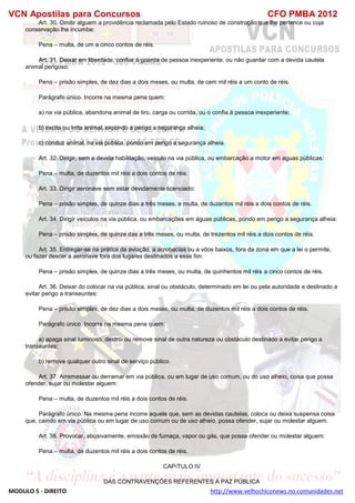 VCN Apostilas para Concursos CFO PMBA 2012
MODULO 5 - DIREITO http://www.velhochiconews.no.comunidades.net
Art. 30. Omitir alguem a providência reclamada pelo Estado ruinoso de construção que lhe pertence ou cuja
conservação lhe incumbe:
Pena – multa, de um a cinco contos de réis.
Art. 31. Deixar em liberdade, confiar à guarda de pessoa inexperiente, ou não guardar com a devida cautela
animal perigoso:
Pena – prisão simples, de dez dias a dois meses, ou multa, de cem mil réis a um conto de réis.
Parágrafo único. Incorre na mesma pena quem:
a) na via pública, abandona animal de tiro, carga ou corrida, ou o confia à pessoa inexperiente;
b) excita ou irrita animal, expondo a perigo a segurança alheia;
c) conduz animal, na via pública, pondo em perigo a segurança alheia.
Art. 32. Dirigir, sem a devida habilitação, veículo na via pública, ou embarcação a motor em aguas públicas:
Pena – multa, de duzentos mil réis a dois contos de réis.
Art. 33. Dirigir aeronave sem estar devidamente licenciado:
Pena – prisão simples, de quinze dias a três meses, e multa, de duzentos mil réis a dois contos de réis.
Art. 34. Dirigir veículos na via pública, ou embarcações em águas públicas, pondo em perigo a segurança alheia:
Pena – prisão simples, de quinze das a três meses, ou multa, de trezentos mil réis a dois contos de réis.
Art. 35. Entregar-se na prática da aviação, a acrobacias ou a vôos baixos, fora da zona em que a lei o permite,
ou fazer descer a aeronave fora dos lugares destinados a esse fim:
Pena – prisão simples, de quinze dias a três meses, ou multa, de quinhentos mil réis a cinco contos de réis.
Art. 36. Deixar do colocar na via pública, sinal ou obstáculo, determinado em lei ou pela autoridade e destinado a
evitar perigo a transeuntes:
Pena – prisão simples, de dez dias a dois meses, ou multa, de duzentos mil réis a dois contos de réis.
Parágrafo único. Incorre na mesma pena quem:
a) apaga sinal luminoso, destrói ou remove sinal de outra natureza ou obstáculo destinado a evitar perigo a
transeuntes;
b) remove qualquer outro sinal de serviço público.
Art. 37. Arremessar ou derramar em via pública, ou em lugar de uso comum, ou do uso alheio, coisa que possa
ofender, sujar ou molestar alguem:
Pena – multa, de duzentos mil réis a dois contos de réis.
Parágrafo único. Na mesma pena incorre aquele que, sem as devidas cautelas, coloca ou deixa suspensa coisa
que, caindo em via pública ou em lugar de uso comum ou de uso alheio, possa ofender, sujar ou molestar alguem.
Art. 38. Provocar, abusivamente, emissão de fumaça, vapor ou gás, que possa ofender ou molestar alguem:
Pena – multa, de duzentos mil réis a dois contos de réis.
CAPíTULO IV
DAS CONTRAVENÇÕES REFERENTES À PAZ PÚBLICA
 
