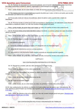VCN Apostilas para Concursos CFO PMBA 2012
MODULO 5 - DIREITO http://www.velhochiconews.no.comunidades.net
Art. 39. Participar de associação de mais de cinco pessoas, que se reunam periodicamente, sob compromisso
de ocultar à autoridade a existência, objetivo, organização ou administração da associação:
Pena – prisão simples, de um a seis meses, ou multa, de trezentos mil réis a três contos de réis.
§ 1º Na mesma pena incorre o proprietário ou ocupante de prédio que o cede, no todo ou em parte, para reunião
de associação que saiba ser de carater secreto.
§ 2º O juiz pode, tendo em vista as circunstâncias, deixar de aplicar a pena, quando lícito o objeto da
associação.
Art. 40. Provocar tumulto ou portar-se de modo inconveniente ou desrespeitoso, em solenidade ou ato oficial, em
assembléia ou espetáculo público, se o fato não constitue infração penal mais grave;
Pena – prisão simples, de quinze dias a seis meses, ou multa, de duzentos mil réis a dois contos de réis.
Art. 41. Provocar alarma, anunciando desastre ou perigo inexistente, ou praticar qualquer ato capaz de produzir
pânico ou tumulto:
Pena – prisão simples, de quinze dias a seis meses, ou multa, de duzentos mil réis a dois contos de réis.
Art. 42. Perturbar alguem o trabalho ou o sossego alheios:
I – com gritaria ou algazarra;
II – exercendo profissão incômoda ou ruidosa, em desacordo com as prescrições legais;
III – abusando de instrumentos sonoros ou sinais acústicos;
IV – provocando ou não procurando impedir barulho produzido por animal de que tem a guarda:
Pena – prisão simples, de quinze dias a três meses, ou multa, de duzentos mil réis a dois contos de réis.
CAPÍTULO V
DAS CONTRAVENÇÕES REFERENTES À FÉ PÚBLICA
Art. 43. Recusar-se a receber, pelo seu valor, moeda de curso legal no país:
Pena – multa, de duzentos mil réis a dois contos de réis.
Art. 44. Usar, como propaganda, de impresso ou objeto que pessoa inexperiente ou rústica possa confundir com
moeda:
Pena – multa, de duzentos mil réis a dois contos de réis.
Art. 45. Fingir-se funcionário público:
Pena – prisão simples, de um a três meses, ou multa, de quinhentos mil réis a três contos de réis.
Art 46. Usar, publicamente, de uniforme, ou distintivo de função pública que não exerce; usar, indevidamente, de
sinal, distintivo ou denominação cujo emprêgo seja regulado por lei. (Redação dada pelo Decreto-Lei nº 6.916, de
2.10.1944)
Pena – multa, de duzentos a dois mil cruzeiros, se o fato não constitui infração penal mais grave. (Redação dada
pelo Decreto-Lei nº 6.916, de 2.10.1944)
CAPÍTULO VI
DAS CONTRAVENÇÕES RELATIVAS À ORGANIZAÇÃO DO TRABALHO
 