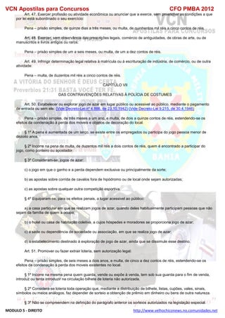 VCN Apostilas para Concursos CFO PMBA 2012
MODULO 5 - DIREITO http://www.velhochiconews.no.comunidades.net
Art. 47. Exercer profissão ou atividade econômica ou anunciar que a exerce, sem preencher as condições a que
por lei está subordinado o seu exercício:
Pena – prisão simples, de quinze dias a três meses, ou multa, de quinhentos mil réis a cinco contos de réis.
Art. 48. Exercer, sem observância das prescrições legais, comércio de antiguidades, de obras de arte, ou de
manuscritos e livros antigos ou raros:
Pena – prisão simples de um a seis meses, ou multa, de um a dez contos de réis.
Art. 49. Infringir determinação legal relativa à matrícula ou à escrituração de indústria, de comércio, ou de outra
atividade:
Pena – multa, de duzentos mil réis a cinco contos de réis.
CAPÍTULO VII
DAS CONTRAVENÇÕES RELATIVAS À POLÍCIA DE COSTUMES
Art. 50. Estabelecer ou explorar jogo de azar em lugar público ou acessivel ao público, mediante o pagamento
de entrada ou sem ele: (Vide Decreto-Lei nº 4.866, de 23.10.1942) (Vide Decreto-Lei 9.215, de 30.4.1946)
Pena – prisão simples, de três meses a um ano, e multa, de dois a quinze contos de réis, estendendo-se os
efeitos da condenação à perda dos moveis e objetos de decoração do local.
§ 1º A pena é aumentada de um terço, se existe entre os empregados ou participa do jogo pessoa menor de
dezoito anos.
§ 2º Incorre na pena de multa, de duzentos mil réis a dois contos de réis, quem é encontrado a participar do
jogo, como ponteiro ou apostador.
§ 3º Consideram-se, jogos de azar:
c) o jogo em que o ganho e a perda dependem exclusiva ou principalmente da sorte;
b) as apostas sobre corrida de cavalos fora de hipódromo ou de local onde sejam autorizadas;
c) as apostas sobre qualquer outra competição esportiva.
§ 4º Equiparam-se, para os efeitos penais, a lugar acessivel ao público:
a) a casa particular em que se realizam jogos de azar, quando deles habitualmente participam pessoas que não
sejam da família de quem a ocupa;
b) o hotel ou casa de habitação coletiva, a cujos hóspedes e moradores se proporciona jogo de azar;
c) a sede ou dependência de sociedade ou associação, em que se realiza jogo de azar;
d) o estabelecimento destinado à exploração de jogo de azar, ainda que se dissimule esse destino.
Art. 51. Promover ou fazer extrair loteria, sem autorização legal:
Pena – prisão simples, de seis meses a dois anos, e multa, de cinco a dez contos de réis, estendendo-se os
efeitos da condenação à perda dos moveis existentes no local.
§ 1º Incorre na mesma pena quem guarda, vende ou expõe à venda, tem sob sua guarda para o fim de venda,
introduz ou tenta introduzir na circulação bilhete de loteria não autorizada.
§ 2º Considera-se loteria toda operação que, mediante a distribuição de bilhete, listas, cupões, vales, sinais,
símbolos ou meios análogos, faz depender de sorteio a obtenção de prêmio em dinheiro ou bens de outra natureza.
§ 3º Não se compreendem na definição do parágrafo anterior os sorteios autorizados na legislação especial.
 
