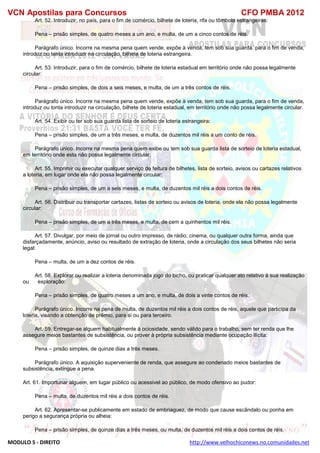 VCN Apostilas para Concursos CFO PMBA 2012
MODULO 5 - DIREITO http://www.velhochiconews.no.comunidades.net
Art. 52. Introduzir, no país, para o fim de comércio, bilhete de loteria, rifa ou tômbola estrangeiras:
Pena – prisão simples, de quatro meses a um ano, e multa, de um a cinco contos de réis.
Parágrafo único. Incorre na mesma pena quem vende, expõe à venda, tem sob sua guarda. para o fim de venda,
introduz ou tenta introduzir na circulação, bilhete de loteria estrangeira.
Art. 53. Introduzir, para o fim de comércio, bilhete de loteria estadual em território onde não possa legalmente
circular:
Pena – prisão simples, de dois a seis meses, e multa, de um a três contos de réis.
Parágrafo único. Incorre na mesma pena quem vende, expõe à venda, tem sob sua guarda, para o fim de venda,
introduz ou tonta introduzir na circulação, bilhete de loteria estadual, em território onde não possa legalmente circular.
Art. 54. Exibir ou ter sob sua guarda lista de sorteio de loteria estrangeira:
Pena – prisão simples, de um a três meses, e multa, de duzentos mil réis a um conto de réis.
Parágrafo único. Incorre na mesma pena quem exibe ou tem sob sua guarda lista de sorteio de loteria estadual,
em território onde esta não possa legalmente circular.
Art. 55. Imprimir ou executar qualquer serviço de feitura de bilhetes, lista de sorteio, avisos ou cartazes relativos
a loteria, em lugar onde ela não possa legalmente circular:
Pena – prisão simples, de um a seis meses, e multa, de duzentos mil réis a dois contos de réis.
Art. 56. Distribuir ou transportar cartazes, listas de sorteio ou avisos de loteria, onde ela não possa legalmente
circular:
Pena – prisão simples, de um a três meses, e multa, de cem a quinhentos mil réis.
Art. 57. Divulgar, por meio de jornal ou outro impresso, de rádio, cinema, ou qualquer outra forma, ainda que
disfarçadamente, anúncio, aviso ou resultado de extração de loteria, onde a circulação dos seus bilhetes não seria
legal:
Pena – multa, de um a dez contos de réis.
Art. 58. Explorar ou realizar a loteria denominada jogo do bicho, ou praticar qualquer ato relativo à sua realização
ou exploração:
Pena – prisão simples, de quatro meses a um ano, e multa, de dois a vinte contos de réis.
Parágrafo único. Incorre na pena de multa, de duzentos mil réis a dois contos de réis, aquele que participa da
loteria, visando a obtenção de prêmio, para si ou para terceiro.
Art. 59. Entregar-se alguem habitualmente à ociosidade, sendo válido para o trabalho, sem ter renda que lhe
assegure meios bastantes de subsistência, ou prover à própria subsistência mediante ocupação ilícita:
Pena – prisão simples, de quinze dias a três meses.
Parágrafo único. A aquisição superveniente de renda, que assegure ao condenado meios bastantes de
subsistência, extingue a pena.
Art. 61. Importunar alguem, em lugar público ou acessivel ao público, de modo ofensivo ao pudor:
Pena – multa, de duzentos mil réis a dois contos de réis.
Art. 62. Apresentar-se publicamente em estado de embriaguez, de modo que cause escândalo ou ponha em
perigo a segurança própria ou alheia:
Pena – prisão simples, de quinze dias a três meses, ou multa, de duzentos mil réis a dois contos de réis.
 