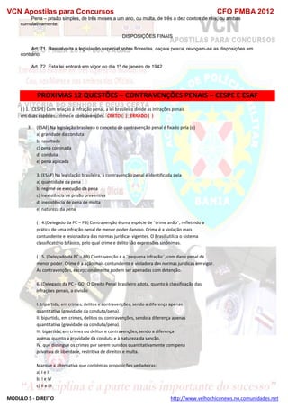 VCN Apostilas para Concursos CFO PMBA 2012
MODULO 5 - DIREITO http://www.velhochiconews.no.comunidades.net
Pena – prisão simples, de três meses a um ano, ou multa, de três a dez contos de réis, ou ambas
cumulativamente.
DISPOSIÇÕES FINAIS
Art. 71. Ressalvada a legislação especial sobre florestas, caça e pesca, revogam-se as disposições em
contrário.
Art. 72. Esta lei entrará em vigor no dia 1º de janeiro de 1942.
PROXIMAS 12 QUESTÕES – CONTRAVENÇÕES PENAIS – CESPE E ESAF
( ) 1. (CESPE) Com relação à infração penal, a lei brasileira divide as infrações penais
em duas espécies: crimes e contravenções. CERTO ( ) ERRADO ( )
3. (ESAF) Na legislação brasileira o conceito de contravenção penal é fixado pela (o)
a) gravidade da conduta
b) resultado
c) pena cominada
d) conduta
e) pena aplicada
3. (ESAF) Na legislação brasileira, a contravenção penal é identificada pela
a) quantidade da pena
b) regime de execução da pena
c) inexistência de prisão preventiva
d) inexistência de pena de multa
e) natureza da pena
( ) 4.(Delegado da PC – PB) Contravenção é uma espécie de ¨crime anão¨, refletindo a
prática de uma infração penal de menor poder danoso. Crime é a violação mais
contundente e lesionadora das normas jurídicas vigentes. O Brasil utiliza o sistema
classificatório bifásico, pelo qual crime e delito são expressões sinônimas.
( ) 5. (Delegado da PC – PB) Contravenção é a ¨pequena infração¨, com dano penal de
menor poder. Crime é a ação mais contundente e violadora das normas jurídicas em vigor.
As contravenções, excepcionalmente podem ser apenadas com detenção.
6. (Delegado da PC – GO) O Direito Penal brasileiro adota, quanto à classificação das
infrações penais, a divisão
I. tripartida, em crimes, delitos e contravenções, sendo a diferença apenas
quantitativa (gravidade da conduta/pena).
II. bipartida, em crimes, delitos ou contravenções, sendo a diferença apenas
quantitativa (gravidade da conduta/pena).
III. bipartida, em crimes ou delitos e contravenções, sendo a diferença
apenas quanto a gravidade da conduta e à natureza da sanção.
IV. que distingue os crimes por serem punidos quantitativamente com pena
privativa de liberdade, restritiva de direitos e multa.
Marque a alternativa que contém as proposições vedadeiras:
a) I e II
b) I e IV
c) II e III
 