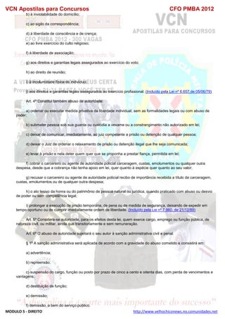 VCN Apostilas para Concursos CFO PMBA 2012
MODULO 5 - DIREITO http://www.velhochiconews.no.comunidades.net
b) à inviolabilidade do domicílio;
c) ao sigilo da correspondência;
d) à liberdade de consciência e de crença;
e) ao livre exercício do culto religioso;
f) à liberdade de associação;
g) aos direitos e garantias legais assegurados ao exercício do voto;
h) ao direito de reunião;
i) à incolumidade física do indivíduo;
j) aos direitos e garantias legais assegurados ao exercício profissional. (Incluído pela Lei nº 6.657,de 05/06/79)
Art. 4º Constitui também abuso de autoridade:
a) ordenar ou executar medida privativa da liberdade individual, sem as formalidades legais ou com abuso de
poder;
b) submeter pessoa sob sua guarda ou custódia a vexame ou a constrangimento não autorizado em lei;
c) deixar de comunicar, imediatamente, ao juiz competente a prisão ou detenção de qualquer pessoa;
d) deixar o Juiz de ordenar o relaxamento de prisão ou detenção ilegal que lhe seja comunicada;
e) levar à prisão e nela deter quem quer que se proponha a prestar fiança, permitida em lei;
f) cobrar o carcereiro ou agente de autoridade policial carceragem, custas, emolumentos ou qualquer outra
despesa, desde que a cobrança não tenha apoio em lei, quer quanto à espécie quer quanto ao seu valor;
g) recusar o carcereiro ou agente de autoridade policial recibo de importância recebida a título de carceragem,
custas, emolumentos ou de qualquer outra despesa;
h) o ato lesivo da honra ou do patrimônio de pessoa natural ou jurídica, quando praticado com abuso ou desvio
de poder ou sem competência legal;
i) prolongar a execução de prisão temporária, de pena ou de medida de segurança, deixando de expedir em
tempo oportuno ou de cumprir imediatamente ordem de liberdade. (Incluído pela Lei nº 7.960, de 21/12/89)
Art. 5º Considera-se autoridade, para os efeitos desta lei, quem exerce cargo, emprego ou função pública, de
natureza civil, ou militar, ainda que transitoriamente e sem remuneração.
Art. 6º O abuso de autoridade sujeitará o seu autor à sanção administrativa civil e penal.
§ 1º A sanção administrativa será aplicada de acordo com a gravidade do abuso cometido e consistirá em:
a) advertência;
b) repreensão;
c) suspensão do cargo, função ou posto por prazo de cinco a cento e oitenta dias, com perda de vencimentos e
vantagens;
d) destituição de função;
e) demissão;
f) demissão, a bem do serviço público.
 