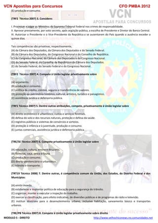 VCN Apostilas para Concursos CFO PMBA 2012
MODULO 5 - DIREITO http://www.velhochiconews.no.comunidades.net
(E) produção e consumo.
(TRF2 Técnico 2007) 3. Considere:
I. Processar e julgar os Ministros do Supremo Tribunal Federal nos crimes de responsabilidade.
II. Aprovar previamente, por voto secreto, após argüição pública, a escolha de Presidente e Diretor do Banco Central.
III. Autorizar o Presidente e o Vice-Presidente da República a se ausentarem do País quando a ausência exceder a
quinze dias.
Tais competências são privativas, respectivamente,
(A) da Câmara dos Deputados, da Câmara dos Deputados e do Senado Federal.
(B) da Câmara dos Deputados, do Congresso Nacional e do Conselho de República.
(C) do Congresso Nacional, da Câmara dos Deputados e do Congresso Nacional.
(D) do Senado Federal, do Conselho de República e da Câmara dos Deputados.
(E) do Senado Federal, do Senado Federal e do Congresso Nacional.
(TRF2 Técnico 2007) 4. Compete à União legislar privativamente sobre
(A) orçamento.
(B) produção e consumo.
(C) política de crédito, câmbio, seguros e transferência de valores.
(D) proteção ao patrimônio histórico, cultural, artístico, turístico e paisagístico.
(E) assistência jurídica e defensoria pública.
(TRF1 Técnico 2007) 5. Dentre outras atribuições, compete, privativamente à União legislar sobre
(A) direito econômico e urbanístico, custas e serviços forenses.
(B) defesa do solo e dos recursos naturais, proteção e defesa da saúde.
(C) registros públicos e sistemas de consórcios e sorteios.
(D) proteção à infância e à juventude, produção e consumo.
(E) juntas comerciais, assistência jurídica e defensoria pública.
(TRE/SE Técnico 2007) 6. Compete privativamente à União legislar sobre
(A) educação, cultura, ensino e desporto.
(B) florestas, caça, pesca e fauna.
(C) produção e consumo.
(D) direito penitenciário e urbanístico.
(E) trânsito e transporte.
(TRT19 Técnico 2008) 7. Dentre outras, é competência comum da União, dos Estados, do Distrito Federal e dos
Municípios:
(A) emitir moeda.
(B) estabelecer e implantar política de educação para a segurança do trânsito.
(C) organizar, manter e executar a inspeção do trabalho.
(D) exercer a classificação, para efeito indicativo, de diversões públicas e de programas de rádio e televisão.
(E) instituir diretrizes para o desenvolvimento urbano, inclusive habitação, saneamento básico e transportes
urbanos.
(TRE/PB Técnico 2007) 8. Compete à União legislar privativamente sobre direito
 