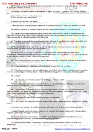 VCN Apostilas para Concursos CFO PMBA 2012
MODULO 5 - DIREITO http://www.velhochiconews.no.comunidades.net
§ 2º A sanção civil, caso não seja possível fixar o valor do dano, consistirá no pagamento de uma indenização
de quinhentos a dez mil cruzeiros.
§ 3º A sanção penal será aplicada de acordo com as regras dos artigos 42 a 56 do Código Penal e consistirá
em:
a) multa de cem a cinco mil cruzeiros;
b) detenção por dez dias a seis meses;
c) perda do cargo e a inabilitação para o exercício de qualquer outra função pública por prazo até três anos.
§ 4º As penas previstas no parágrafo anterior poderão ser aplicadas autônoma ou cumulativamente.
§ 5º Quando o abuso for cometido por agente de autoridade policial, civil ou militar, de qualquer categoria,
poderá ser cominada a pena autônoma ou acessória, de não poder o acusado exercer funções de natureza policial ou
militar no município da culpa, por prazo de um a cinco anos.
art. 7º recebida a representação em que for solicitada a aplicação de sanção administrativa, a autoridade civil
ou militar competente determinará a instauração de inquérito para apurar o fato.
§ 1º O inquérito administrativo obedecerá às normas estabelecidas nas leis municipais, estaduais ou federais,
civis ou militares, que estabeleçam o respectivo processo.
§ 2º não existindo no município no Estado ou na legislação militar normas reguladoras do inquérito
administrativo serão aplicadas supletivamente, as disposições dos arts. 219 a 225 da Lei nº 1.711, de 28 de outubro
de 1952 (Estatuto dos Funcionários Públicos Civis da União).
§ 3º O processo administrativo não poderá ser sobrestado para o fim de aguardar a decisão da ação penal ou
civil.
Art. 8º A sanção aplicada será anotada na ficha funcional da autoridade civil ou militar.
Art. 9º Simultaneamente com a representação dirigida à autoridade administrativa ou independentemente dela,
poderá ser promovida pela vítima do abuso, a responsabilidade civil ou penal ou ambas, da autoridade culpada.
Art. 10. Vetado
Art. 11. À ação civil serão aplicáveis as normas do Código de Processo Civil.
Art. 12. A ação penal será iniciada, independentemente de inquérito policial ou justificação por denúncia do
Ministério Público, instruída com a representação da vítima do abuso.
Art. 13. Apresentada ao Ministério Público a representação da vítima, aquele, no prazo de quarenta e oito
horas, denunciará o réu, desde que o fato narrado constitua abuso de autoridade, e requererá ao Juiz a sua citação,
e, bem assim, a designação de audiência de instrução e julgamento.
§ 1º A denúncia do Ministério Público será apresentada em duas vias.
Art. 14. Se a ato ou fato constitutivo do abuso de autoridade houver deixado vestígios o ofendido ou o acusado
poderá:
a) promover a comprovação da existência de tais vestígios, por meio de duas testemunhas qualificadas;
b) requerer ao Juiz, até setenta e duas horas antes da audiência de instrução e julgamento, a designação de
um perito para fazer as verificações necessárias.
§ 1º O perito ou as testemunhas farão o seu relatório e prestarão seus depoimentos verbalmente, ou o
apresentarão por escrito, querendo, na audiência de instrução e julgamento.
§ 2º No caso previsto na letra a deste artigo a representação poderá conter a indicação de mais duas
testemunhas.
 