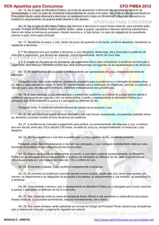 VCN Apostilas para Concursos CFO PMBA 2012
MODULO 5 - DIREITO http://www.velhochiconews.no.comunidades.net
Art. 15. Se o órgão do Ministério Público, ao invés de apresentar a denúncia requerer o arquivamento da
representação, o Juiz, no caso de considerar improcedentes as razões invocadas, fará remessa da representação ao
Procurador-Geral e este oferecerá a denúncia, ou designará outro órgão do Ministério Público para oferecê-la ou
insistirá no arquivamento, ao qual só então deverá o Juiz atender.
Art. 16. Se o órgão do Ministério Público não oferecer a denúncia no prazo fixado nesta lei, será admitida ação
privada. O órgão do Ministério Público poderá, porém, aditar a queixa, repudiá-la e oferecer denúncia substitutiva e
intervir em todos os termos do processo, interpor recursos e, a todo tempo, no caso de negligência do querelante,
retomar a ação como parte principal.
Art. 17. Recebidos os autos, o Juiz, dentro do prazo de quarenta e oito horas, proferirá despacho, recebendo ou
rejeitando a denúncia.
§ 1º No despacho em que receber a denúncia, o Juiz designará, desde logo, dia e hora para a audiência de
instrução e julgamento, que deverá ser realizada, improrrogavelmente. dentro de cinco dias.
§ 2º A citação do réu para se ver processar, até julgamento final e para comparecer à audiência de instrução e
julgamento, será feita por mandado sucinto que, será acompanhado da segunda via da representação e da denúncia.
Art. 18. As testemunhas de acusação e defesa poderão ser apresentada em juízo, independentemente de
intimação.
Parágrafo único. Não serão deferidos pedidos de precatória para a audiência ou a intimação de testemunhas
ou, salvo o caso previsto no artigo 14, letra "b", requerimentos para a realização de diligências, perícias ou exames, a
não ser que o Juiz, em despacho motivado, considere indispensáveis tais providências.
Art. 19. A hora marcada, o Juiz mandará que o porteiro dos auditórios ou o oficial de justiça declare aberta a
audiência, apregoando em seguida o réu, as testemunhas, o perito, o representante do Ministério Público ou o
advogado que tenha subscrito a queixa e o advogado ou defensor do réu.
Parágrafo único. A audiência somente deixará de realizar-se se ausente o Juiz.
Art. 20. Se até meia hora depois da hora marcada o Juiz não houver comparecido, os presentes poderão retirar-
se, devendo o ocorrido constar do livro de termos de audiência.
Art. 21. A audiência de instrução e julgamento será pública, se contrariamente não dispuser o Juiz, e realizar-
se-á em dia útil, entre dez (10) e dezoito (18) horas, na sede do Juízo ou, excepcionalmente, no local que o Juiz
designar.
Art. 22. Aberta a audiência o Juiz fará a qualificação e o interrogatório do réu, se estiver presente.
Parágrafo único. Não comparecendo o réu nem seu advogado, o Juiz nomeará imediatamente defensor para
funcionar na audiência e nos ulteriores termos do processo.
Art. 23. Depois de ouvidas as testemunhas e o perito, o Juiz dará a palavra sucessivamente, ao Ministério
Público ou ao advogado que houver subscrito a queixa e ao advogado ou defensor do réu, pelo prazo de quinze
minutos para cada um, prorrogável por mais dez (10), a critério do Juiz.
Art. 24. Encerrado o debate, o Juiz proferirá imediatamente a sentença.
Art. 25. Do ocorrido na audiência o escrivão lavrará no livro próprio, ditado pelo Juiz, termo que conterá, em
resumo, os depoimentos e as alegações da acusação e da defesa, os requerimentos e, por extenso, os despachos e
a sentença.
Art. 26. Subscreverão o termo o Juiz, o representante do Ministério Público ou o advogado que houver subscrito
a queixa, o advogado ou defensor do réu e o escrivão.
Art. 27. Nas comarcas onde os meios de transporte forem difíceis e não permitirem a observância dos prazos
fixados nesta lei, o juiz poderá aumentá-las, sempre motivadamente, até o dobro.
Art. 28. Nos casos omissos, serão aplicáveis as normas do Código de Processo Penal, sempre que compatíveis
com o sistema de instrução e julgamento regulado por esta lei.
 