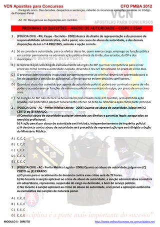 VCN Apostilas para Concursos CFO PMBA 2012
MODULO 5 - DIREITO http://www.velhochiconews.no.comunidades.net
Parágrafo único. Das decisões, despachos e sentenças, caberão os recursos e apelações previstas no Código
de Processo Penal.
Art. 29. Revogam-se as disposições em contrário.
PROXIMAS 10 QUESTÕES – ABUSO DE AUTORIDADE – CESPE E ESAF
1 . (POLÍCIA CIVIL - RN, Cespe - Escrivão - 2009) Acerca do direito de representação e do processo de
responsabilidade administrativa, civil e penal, nos casos de abuso de autoridade, e das demais
disposições da Lei n.º 4.898/1965, assinale a opção correta.
A ) Só se considera autoridade, para os efeitos dessa lei, quem exerce cargo, emprego ou função pública
em caráter permanente na administração pública direta da União, dos estados, do DF e dos
municípios.
B ) A representação será dirigida exclusivamente ao órgão do MP que tiver competência para iniciar
processo-crime contra a autoridade culpada, devendo o réu ser denunciado no prazo de cinco dias.
C ) O processo administrativo instaurado concomitantemente ao criminal deverá ser sobrestado para o
fim de aguardar a decisão da ação penal, a fim de que se evitem decisões conflitantes.
D ) Quando o abuso for cometido por agente de autoridade policial, poderá ser cominada a pena de não
poder o acusado exercer funções de natureza policial no município da culpa, por prazo de um a cinco
anos.
E ) Se o órgão do MP não oferecer a denúncia no prazo fixado na lei em questão, será admitida ação
privada, não podendo o parquet futuramente intervir no feito ou retomar a ação como parte principal.
2 . (POLÍCIA CIVIL - AC - Perito Médico Legista - 2006) Quanto ao abuso de autoridade, julgue em (C)
CERTO ou (E) ERRADO.
a) Constitui abuso de autoridade qualquer atentado aos direitos e garantias legais assegurados ao
exercício profissional.
b) A ação penal por abuso de autoridade será iniciada, independentemente de inquérito policial.
c) A denúncia contra abuso de autoridade será precedida de representação que será dirigida a órgão
do Ministério Público.
A ) C, C, C
B ) E, C, E
C ) E, E, E
D ) C, E, C
E ) E, C, C
3 . (POLÍCIA CIVIL - AC - Perito Médico Legista - 2006) Quanto ao abuso de autoridade, julgue em (C)
CERTO ou (E) ERRADO.
a) O prazo para o recebimento de denúncia contra esse crime será de 72 horas.
b) No tocante à sanção aplicável ao crime de abuso de autoridade, a sanção administrativa consistirá
em advertência, repreensão, suspensão do cargo ou demissão, a bem do serviço público.
c) No tocante à sanção aplicável ao crime de abuso de autoridade, a lei prevê a aplicação autônoma
ou cumulativa das sanções de natureza penal.
A ) C, C, E
B ) E, C, E
C ) E, E, C
D ) C, E, E
 